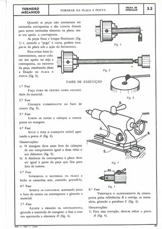 Quando as peças não necessitam ser
torneadas entrepontas e são LONGAS demais
3.3
para serem torneadas sòmente na placa, usa-
FOLHA DE
OPERACÁOTORNEIRO
MECÂNICO
se um apoio: a contraponta.
As peças finas e longas flexionam (fig.
TORNEAR NA PLACA E PONTA
1) e, quando a "pega" é curta, podem esca-
par-se da placa sob a ação da ferramenta.
Para evitar êstes in-
convenientes, usa-se colo-
car um apoio, ou seja a
contraponta, no extremo
da peça, resultando disso
a fixação na PLACA E
PONTA (fig. 2).
FASES DE EXECUÇÃO
Fase
FAJA FURO DE CENTRO numa extremi-
dade do material.
2.a Fase
COLOQUE LUBRIFICANTE no furo de
centro (fig. 3).
3.a Fase
LIMPEOS CONES e coloqiie a contra-
ponta no mangote.
4.a Fase
SITUEE FIXE O CABEJOTE móvel aper-
tando a porca A (fig. 4).
OBSERVAÇ~ES:
a) O mangote deve estar fora do cabeçote
de um comprimento igual a duas vêzes o
seu diâmetro (fig. 5).
b) A distância da contraponta à placa deve
ser igual à parte da peça que fica para
fora da mesma.
Fase
INTRODUZAO MATERIAL NA PLACA e
feche as castanhas sem, contudo, prendê-lo.
Fig. 3
Fig. 4
6.a Fase
APERTEAS CASTANHAS, acertando antes Fase
o furo de centro na contraponta e girando o VERIFIQUE O ALINHAMENTO da contra-
material. ponta pelas referências B e corrija, se neces-
sário, girando o parafuso C (fig. 4).
7.a Fase
AJUSTE A PRESSÃO DA CONTRAPONTA, OBSERVAJÕES:
girando a manivela do mangote, e fixe o mes- 1) Para essa correçáo, deve-se soltar a porca
mo apertando a alavanca D (fig. 4). A (fig. 4).
I I
MEC - 1965 - 15;000
 
