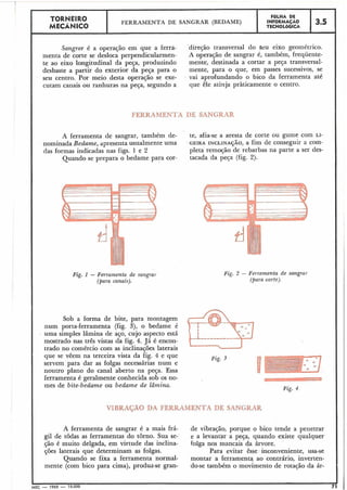 TORNEIRO F6LHA DE
FERRAMENTA DE SANGRAR (BEDAME) INFORMAÇÃO 3.5MECANICO TECNOL~GICA
I
I
Sangrar é a operação em que a ferra- 'direção transversal do seu eixo geométrico.
menta de corte se desloca perpendicularmen- A operação de sangrar é, também, frequente-
te ao eixo longitudinal da peça, produzindo mente, destinada a cortar a peça transversal-
desbaste a partir do exterior da peça para o mente, para o que, em passes sucessivos, se
seu centro. Por meio desta operação se exe- vai aprofundando o bico da ferramenta até
cutam canais ou ranhuras na peça, segundo a que êle atinja pràticamente o centro.
FERRAMENTA DE SANGRAR
A ferramenta de sangrar, também de- te, afia-se a aresta de corte ou gume com LI-
nominada Bedume, apresenta usualmente uma . GEIRA INCLINA~ÃO,a fim de conseguir a com-
das formas indicadas nas figs. 1 e 2 pleta remoção de rebarbas na parte a ser des-
Quando se prepara o bedame para cor- tacada da peça (fig. 2).
Fig. I - Ferramenta de sangra,].
(para canais).
Sob a forma de bite, para montagem
num porta-ferramenta (fig. 3), o bedame é
uma simples lâmina de aço, cujo aspecto está
mostrado nas três vistas da fig. 4. Já é encon-
trado no comércio com as inclinações laterais
que se vêem na terceira vista da fig. 4 e que
servem para dar as folgas necessárias num e
noutro plano do canal aberto na peça. Essa
ferramenta é geralmente conhecida sob os no-
mes de bite-bedume ou bedame de lâmina.
Fig. 3 - Ferramenta de salngrur
(para corte).
Fig. 3
Fig. 4
VIBRAÇÃO DA FERRAMENTA DE SANGRAR
A ferramenta de sangrar é a mais há- de vibração, porque o bico tende a penetrar
gil de todas as ferramentas do torno. Sua se- e a levantar a peça, quando existe qualquer
,são é muito delgada, em virtude das inclina- folga nos mancais da árvore.
ções laterais que determinam as folgas. Para evitar êsse inconveniente, usa-se
Quando se fixa a ferramenta normal- montar a ferramenta ao contrário, inverten-
mente (com bico para cima), produz-se gran- do-se também o movimento de rota~ãoda ár-
IMEC - 1965 - 15.000 71' 1
 