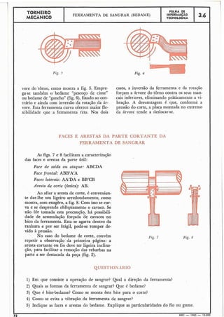 .
TORNEIR0 INFORMAÇAOFOLHA DE
MECÂNICO
FERRAMENTA DE SANGRAR (BEDAME) 3.6TECNOLÓGICA
I I
Fig. j
vore do torno, como mostra a fig. 5. Empre- casas, a inversão da ferramenta e da rotação
ga-se também o bedame "pescoço de cisne" forçam a árvore do torno contra os seus man-
ou bedame de "gancho" (fig.6), fixado ao con- cais inferiores, eliminando pràticamente a vi-
trário e ainda com inversão da rotação da ár- bração. X desvantagem é que, conforme a
r
vore. Esta ferramenta turva oferece maior fle- pressão do corte, a placa montada no extremo
xibilidade que a ferramenta reta. Nos dois da árvore tende a deslocar-se.
FACES E ARESTAS DA PARTE CORTANTE DA
FERRAMENTA DE SANGRAR
As figs. 7 e 8 facilitam a caracterização
das faces e arestas da parte útil:
Face de saida ou ataque: ABCDA
Face frontal: ABB'A'A
Faces laterais: AA'DA e BB'CB
Aresta de corte (Única): AB.
Ao afiar a aresta de corte, é convenien-
te dar-lhe um ligeiro arredondamento, como
mostra, com exagêro, a fig. 8. Com isso se cur-
va e se desprende obliquamente o cavaco. Se
não for tomada esta precaução, há possibili-
dade de acumulação forçada de cavacos no
bico da ferramenta. Esta se agarra dentro da
ranhura e por ser frágil, pode-se romper de-
vido à pressão.
No caso do bedame de corte, convém
repetir a observação da primeira página: a
aresta cortante ou fio deve ter ligeira inclina-
ção, para facilitar a remoção das rebarbas na
parte a ser destacada da peça (fig. 2).
QVESTIONA.RJO
1) Em que consiste a operação de sangrar? Qual a direção da ferramenta?
2) Quais as formas da ferramenta de sangrar? Que é bedame?
3) Que é bite-bedame? Como se monta êste bite para o corte?
4) Como se evita a vibração da ferramenta de sangrar?
5) Indique as faces e arestas do bedame. Explique as particularidades do fio ou gume.
72 MEC - 1965 - 15.000
Fig. 7 Fig. 8
 