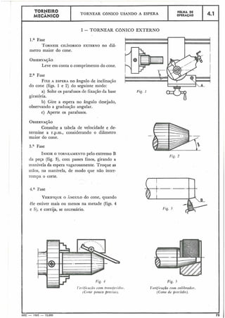 I - TORNEAR CGNICO EXTERNO
I
I
l.a Fase
TORNEIECILÍNDRICOEXTERNO no diâ-
metro maior do cone.
OBSERVA$~O
Leve em conta o comprimento do cone.
4.1
2.a Fase
FIXEA ESPERA no $ngulo de inclinação
I
F6LHA DE
OPERAÇÃO
TORNEIR0
MECÂtNICO
do cone (figs. 1 e 2) do seguinte modo: *
TORNEAR CONICQ USANDO A ESPERA
a) Solte os parafusos de fixação da base
giratória.
b) Gire a espera no ângulo desejado,
observando a graduação angular.
c) Aperte os parafusos.
OBSERVA~ÃO
Consulte a tabela de velocidade e de-
termine a r.p.m., considerando o diâmetro
maior do cone.
3.a Fase
INICIEO TORNEAMENTO pelo extremo B
da peça (fig. 3), com passes finos, girando a
manivela da espera vagarosamente. Troque as
mãos, na manivela, de modo que não inter-
rompa o corte.
4.a Fase
VERIFIQUEO ÂNGULO do cone, quando
êle estiver mais ou menos na metade (figs. 4
e Fi), e corrija, se necessário.
Fig. 4
Tvet,ifir.a!.ãocom trcc?zsfe~.i(loi.
(Cone po?ico precisa).
Fig. I
Fig. 5
T'erificação com. calibrado?-.
(Cone de precisno).
I
MEC - 1965 - 15.000
 