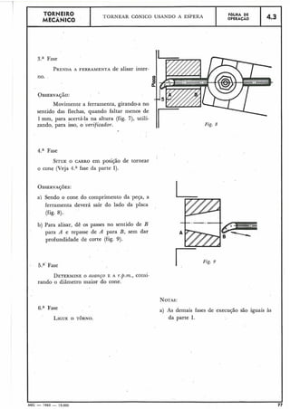 3.a Fase
PRENDAA FERRAMENTA de alisar inter-
no. .
1
II
OBSERVAÇÃO:
Movimente a ferramenta, girando-a no
sentido das flechas, quando faltar menos de
1mm, para acertá-la na altura (fig. 7), utili-
zando, para isso, o verificador.
4.a Fase
SITUEO CARRO em. posição de tornear
o cone (Veja 4.a fase da parte I).
4.3
a) Sendo o cone do comprimento da.peça, a
ferramenta deverá sair do lado da placa
(fig. 8)..
FOLHA DE
OPERACÃO
TORNEIRO
MECÂNICO
b) Para alisar, dê os passes no sentido de B
para A e repasse de A para B, sem dar
profundidade de corte (fig. 9).
TORNEAR CGNICO USANDO A ESPERA
5.$ Fase
DETERMINEO avanço E A r.p.m., consi-
rando o diâmetro maior do cone.
6.a Fase
Fig. 8
I Fig. 9
a) As demais fases de execução são iguais às
da parte I.
MEC - 1965 - 15.000
 