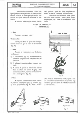 TORNEIRO
I TORNEAR CILÍNDRICO EXTERNO
I FÔLHA DE
I MEC*NICO NA PLACA UNIVERSAL
OPERACÃO
O torneamento cilíndrico é uma das da é quando a peça está prêsa na placa uni-
operaçóes básicas da profissão de torneiro me- versal ou na de castanhas independentes.
cânico. Trata-se de uma operação muito exe- Para abrir uma rosca ou para ajustar
cutada em quase todos os trabalhos de tor- um eixo num mancal, numa polia, numa
nearia. engrenagem, etc., faz-se o torneamento cilín-
A maneira mais simples de ser efetua- drico.
FASES DE EXECUGÃO
I -- DESBASTAR
l.a Fase
Deixe para fora da placa um compri-
mento maior do que a parte a ser usinada
(fig. 1.)
2.a Fase
PRENDAA FERRAMENTA de desbastar,
verificando:
a) O alinhamento (fig 1). A ferramenta de-
verá ficar perpendicular à superfície a ser
torneada.
b) (3 balanço b, que deverá ser o menor pos-
sível.
c) A altura. A ponta da ferramenta deverá
ficar na altura do centro da peqa. Para
acertar essa altura, toma-se como referên=
cia a contraponta (fig. 2).
Fig. 1
Fig. 2
3.a Fase
ção, afaste o instrumento usado, ligue o tôr-
MARQUEO COMPRIMENTO a ser tornea- no e aproxime a ferramenta até que ela faça
do, usando o compasso (fig. 3), a escala (fig. um risco que vai servir de referência durante
4) ou o paquímetro (fig. 5). Para a marca- o torneamento.
Escala
Fig. 3 Fig. 4 Fig. 5
MEC - 1965 - 15.000
 