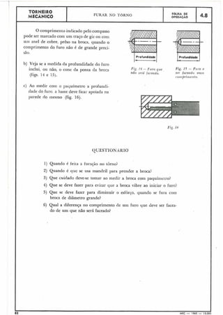 1) Quando é feita a furação no tôriloi
2) Quando é que se usa mandril para prender a broca?
3) Que cuidado deve-se tomar ao iiieclir a broca coin paquímetro?
4) Que se deve fazer para evitar que a broca vibre ao iniciar o furo?
5) Que se deve fazer para diminuir o esfdr~o,quando se fura com
broca de diâmetro grande?
6) Qual a diferença no comprimento de um furo que deve ser facea-
do de um que não será faceado?
TORNEIRO
FURAR NO TORNO FOLHA DE
MECÂNICO OPERACÃO 4.8
r
O comprimento indicado pelo compasso
pode ser marcado com um traço de giz ou com
uin anel de cobre, prêso na broca, quando o ---
coiripriinento do furo não é de grande preci-
são.
b) Veja se a medida da profundidade do furo
inclui, ou não, o cone da ponta da broca Fig. 14 - Furo que Fig. 15 - Firro a
nfio serú farenclo. .ser fr~cendo nlitil
(figs. 14 e 15). r o117prit1ie)7to.
c) Ao medir coin o pacluímetro a profundi-
dade do furo. a haste deve ficar apoiada na
parede do mesmo (fig. 16).
Fig. I6
82 MEC - 1965 - 15.000
 
