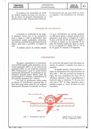 ! TORNEIR0 GONIOMETRO FOLHA DE
MECÂNICO
INFORMACÃO
(TRANSFERIDOR) TECNOLÓGICA
4.1
I
O mecânico tem necessidade de medir O instrumento que usa: para medir ou verifi-
I
I
ou verificar ângulos nas pejas que executa, a car ângulos, é um Goniômetro o.u Transferi-
fim de usinar ou preparar determinadas su- dor.
perfícies com o rigor indicado pelos desenhos.
MEDIÇÃO DE UM ÂNGULO
A medição ou verificação de um ângu-
lo qualquer, numa peça, se faz ajustando-o
entre a régua e a base do goniômetro. Êste
instrumento possui graduações adequadas,
que indicam a medida do ângulo formado pela
régua e pela base, e, portanto, do ângulo da
peça.
A unidade prática de medida angular
é o grau. Dividindo-se um círculo qualquer
em 360 partes iguais, o ângulo central corres-
pondente a uma parte é o ângulo de 1 grau.
O grau se divide em 60 minutos de ângulo e
o minuto se divide em 60 segundos de ân-
gulo. Os símbolos usados são: grau (O), minu-
to (') e o segundo ("). Assim, 54O 31' 12" se
lê: 54 graus, 31 minutos e 12 segundos.
Em geral, o goniômetro, ou instrumeil-
to de medida angular, pode apresentar, ou um
círculo graduado (360°), ou um semi-círculo
graduado (1800), ou um quadrante graduado
(90°). Pràticamente, 1 grau é a menor divisão
apresentada diretamente na graduação do go-
niômetro. Quando possui vernier, pode dar
aproximação de 5 minutos. O goniômetro de
alta precisão aproxima até 1 minuto.
Um tipo de goniômetro muito usado
na oficina é o Transferidor universal (fig. 1).
Suas duas peças fazem parte de um conjunto
denominado Esquadro combinado ou Esquu-
dro universal, que possui mais duas pejas (es-
quadro de centrar e esquadro com meia es-
quadria).
O fixador prende o disco graduado e a
régua. O alinhamento dos traços extremos do
disco (900 - 90°) fica paralelo aos bordos da
régua. No arco, encontra-se um traço "O" de
referência. Quando a base é perpendicular à
borda da régua, a referência "0" do arco coin-
cide com o "90°" do disco. Quando a base é
paralela à régua, os "zeros" do disco e do arco
coincidem.
Traço de reftr6ncici ('0'')
Rdguo groduo
.Ingulo que se lê na figura:
500 (ou o suplenzento 1300).
 