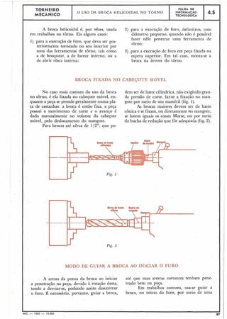 1 TORNEIR0 FOLHA DE
1 MECÃNICO
O USO DA BROCA HELICOIDAL NO TORNO I NFORMAÇÁO
TECNOLÓGICA
4.5
I
A broca helicoidal 6, por vêzes, usada 2) para a execução de furo, definitivo, com
em trabalhos no torno. Eis alguns casos: diâmetro pequeno, quando não é posslvel
fazer nêlê penetrar- uma ferraminta deI 1) para a execução de furo, q;e deva ser pos-
torno;
teriormente torneado no seu interior por
I
uma das ferramentas de torno, tais como 3) para a execução de furo em peça fixada na
a de broquear, a de facear interno, ou a espera superior. Em tal caso, monta-se a
de abrir rosca interna; broca na árvore do torno.
BROCA FIXADA NO CABEÇOTE MóVEL
No caso mais comum do uso da broca dem ser de haste cilíndrica, não exigindo gran-
no torno, é ela fixada no cabeçote móvel, en- de pressão de corte, faz-se a fixacão no man-
quanto a peça se prende geralmente numa pla- gote por meio de um mandril (fig. 1).
ca de castanhas: a broca é então fixa, a peça As brocas maiores devem ser de haste
possui o movimento de corte e o avanço é cônica e se fixam, ou diretamente no mangote,
dado manualmente no volante do cabeçote se forem iguais os cones Morse, ou por meio
móvel, pelo deslocamento do mangote. da bucha de redução que for adequada (fig. 2).
Para brocas até cêrca de 1/2", que po-
Fig. 2
MODO DE GUIAR A BROCA AO INICIAR O FURO
A aresta da ponta da broca ao iniciar até que suas arestas cortantes tenhain pene-
a penetração na peça, devido à rotação desta, trado bem na peqa.
tende a desviar-se, podendo assim descentrar Em trabalhos comuns, usa-se guiar a
o furo. É necessário, portanto, guiar a broca, broca, no inicio do furo, por meio de uma
 