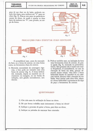 peça de aço doce ou de latão, podendo ter,
num dos topos, uma ranhura em "V" para en-
costo (fig. 3). Fixa-se esta peça no porta-ferra-
menta do torno, de modo a ajustar as duas
faces da ranhura em "V", Sem pressão, ao cor-
po da broca.
TORNEIR0
MECÂNICO
Fig. 3
PRECAUCOES PARA EXECUT.4R FURO CENTRADO
. . v -.
O USO DA BROCA HELICOIDAL NO TORNO
Pig. 5
FÔLHA DE
INFORMAÇÃO
TECNOL6G1CA
2) Pode-se também usar, na iniciação do furo
uma ferramenta chata de centrar, de pon-
ta aguda (fig. 5), montada no porta-ferra-
menta. Êste processo não é usado com mui-
ta frequência.' É aconselhável, no caso de
execução de furos em série, porque de-
manda menos tempo, visto ficar a broca
helicoidal fixada no mandril ou no cabe-
çote móvel, durante toda a duração do tra-
balho. Para iniciar cada novo furo, afasta-
se a broca helicoidal e aproxima-se do topo
da peça a ferramenta de centrar.
4.6
I
I
I
I
I
I
1
I
I
,
I
I
I
I
I
1
QUESTIONARIO
Fig. 4
É aconselhável usar, antes da execução
do furo, ou a broca de centrar, ou uma broca
curta, ou ferramenta chata de centrar.
1) Havendo necessidade de centragem rigo-
rosa, o furo pode ser iniciado com uma
broca de centrar (fig. 4). A broca helicoi-
dal, montada, depois no mandril (ou di-
retamente no mangote, ou em bucha de
redução), será guiada normalmente, sem
desvios.
88 MEC - 1965 - 15.01
. .,-
1) Cite três casos de utilização da broca no tôrno.
2) De que forma trabalha mais comumente a broca no tôrno?
3) Indique o processo de guiar a broca, para furo no tôrno.
4) Indique os métodos de executar furocentrado... .
 