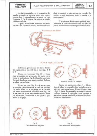 TORNEIR0 FÔLHA DE
MECÂNICO
PLACA ARRASTADORA E ARRASTADORES INFORMACÃO
TECNOL6GICA
5.1
A placa arrastadora e o arrastador são dade transmitir o movimento de rotação da
usados quando se torneia uma peça entre- árvore à peça suportada entre a ponta e a
pontas, isto é, montada entre a ponta e a con- contraponta.
traponta. A fig. 1 mostra claramente a função
dêstes acessórios. O arrastador, firmemente prêso à peça,
A placa arrastadora, montada por meio transmite a esta o movimento de rotação da
de rosca na árvore do torno, tem corno finali- placa, funcionando como órgão intermediário.
Fabricada geralmente em ferro fundi-
do, apresenta-se nos três tipos das figs. 2, 3
e 4.
PLACADE RANHURA (fig. 2) - Neste
tipo se adapta uin arrastador de haste curva
como o indicado na fig. 7. Quando o arrasta-
dor está fixado na peça, a extremidade da haste
se aloja na ranhura.
PLACADE PINO (fig. 3) - É a que, qua-
se sempre, acompanha os acessórios normais
do torno. Com ela se emprega um arrastador
de haste reta como os indicados nas figs. 5 e
6. O pino da placa, em contato com a haste
do arrastador, determina o seu giro e, por-
tanto o da peça.
Fig. 2
Placa de arrasto, de ranhura.
PLACADE SEGURAN~A (fig. 4) - Neste
tipo de placa o arrastador fica alojado no seu
interior, que tem a forma de um cilindro raso
e oco. A haste do arrastador se encaixa numa
ranhura interna. É uma placa que protege o
operador contra possíveis pancadas do arras-
tador em movimento.
Fig. 3
Placa de arrasto, de pino.
Fig. 4
Placa de arrasto, de segurança.
 