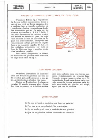 TORNEIR0 F ~ L H ADE
MECÂNICO GABARITOS INFORMAÇÃO
TECNOLÓGICA
5.6
GABARITOS ESPECIAIS (EXECUTADOS EM CADA CASO)
O exemplo dado na fig. 1 reaparece na
fig. 7, para melhor esclarecimento. Como se
trata de um perfil de forma irregular, deve
o mecânico fazer o trabalho preliminar de
execução dos gabaritos,recortando-ose dando-
lhes acabamento preciso. Os gabaritos são
placas de aço dos tipos A, B, C e D da fig. 7.
Para obter os contornos de contacto, o mecâ-
nico recorre ao desenho da peça, em cujas
vistas encontra os raios de curvatura, os ân-
gulos e as cotas necessárias. Transporta êsses
elementos para a chapa, por meio de traçado.
~ e c o r t áos contornos traqados. Dá-lhes, por
fim, cuidadoso acabamento, por meio de
limas de diferentes tipos e também, muitas
vêzes, usando um raspador.
Para iilellior coinpreensão, os contor-
nos de contacto dos gabaritos foram mostrados
em traços mais fortes na fig. 7.
Fig. 7
GABARITOS DIVERSOS
O ferreiro, o serralheiro e o caldeireiro usam como gabarito uma peça inteira, exe-
usam com frequência gabaritos (que não são cutada cuidadosamente em primeiro lugar
de precisão), para confeccionarem as suas pe- (exemplo: ornatos, peças curvadas, etc.). Na
ças. A maioria dêsses gabaritos é de chapa. confecção das demais peças, iguais, vai o ope-
Podem ser de dois tipos: 1) chapas re- rador dando-lhe formas sucessivas, cada vez
cortadas; 2) simples traçados sobre chapas. mais aproximadas do gabarito, até atingir
Por vêzes, entretanto, em trabalhos seriados, aquela que com êle coincida.
1) Em que se baseia o mecânico para fazer drn gabarito?
2) Para que serve um gabarito? Cite os seus tipos.
3) De um modo geral, como o mecânico faz um gabarito?
4) Que são os gabaritos padrões encontrados no comércio?
98 MEC - 1965 - 1 5 000
 