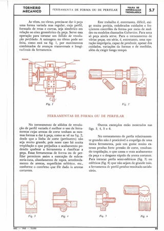 FERRAMENTAS DE FORMA OU DE PERFILAR
Fiç. 4
Outros exemplos estão mostrados nas
figs. 3, 4, 5 e 6.
TORNEIR0
MECÂNICO
L I
As vêzes, no torno, precisa-se dar à peça Êste trabalho é, entretanto, difícil, exi-
uma forma variada mas regular, cujo perfil, ge muita perícia, redobrados cuidados e fre-
formado de retas e curvas, seja simétrico em quentes controles da forma por meio de mol-
relação ao eixo geométrico da peça. Serve essa des ou modelos chamados Gabaritos. Para uma
operação para tornear um Sólido de revolu- só peça ainda serve. Para o torneamento de
ção perfilado. A usinageiil no torno pode ser várias peças, em série, é, entretanto, uma ope-
feita, como está na fig. 1, por movimentos ração imprópria, capaz de produzir, apesar dos
combinados de avanços transversais e longi- cuidados, variações de formas e de medidas,
tuclinais da ferramenta. além de exigir longo tempo.
Fig. 1
No torneamento de sólidos de revolu-
ção de perfil variado é melhor o uso de ferra-
mentas cujas arestas de corte tenham as mes-
mas formas a dar à peça, como se vê na fig. 2, No torneamento de perfis relativatnen-
desde que a linha de corte (perinietr0) te grandes não é praticável o elnprêgo de uma
seja muito grande, pois neste caso há i-iiuita
única ferramenta, pois um gume muito ex-
trepidação o que prejudica o acaba~tientopo-
tenso produz forte pressão de corte, resultan-
dendo quebrar a ferramenta e danificar a
peça. Essas ferramentas de forn-ia ou de per- do trepidação, o que causa o mau acabamento
filar permitemassima execuç~ode sulcos- da peça e o desgaste rápido da aresta cortante.
meia-cana, abaulamento de topos, arredonda- Para tornear perfis semi-esféricos (figa 3) ou
mento de arestas, superfícies esféricas. etc., esféricos (fig. 6) que não sejam de -ande raio,
conforme o contorno que for dado As arestas a ferramenta de perfil produz resultado satisfa-
cortantes. tório.
Fig. 3 Fig. 6
MEC - 1965 - 15.000 99
FEKRARlIENTA DE FORMA OU DE PERFILAR
FOLHA DE
INFORMAÇÃO
TECNOLÓGICA
5.7
 