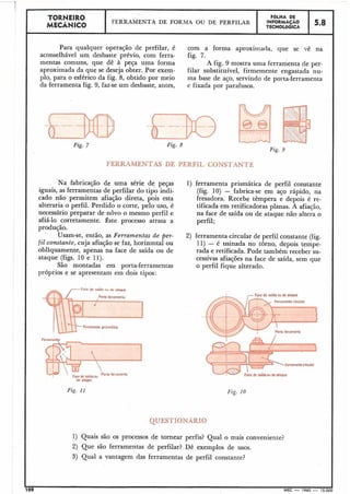 rzg.
TORNEIRO
MECÂNICO
Para qualquer operação de perfilar, é com a forma aproximada, que se vê na
aconselhável um desbaste prévio, com ferra- fig. '7.
mentas comuns, que dê à peça uma forma A fig. 9 mostra uma ferramenta de per-
aproximada da que se deseja obter. Por exem- filar substituível, firmemente engastada nu-
plo, para o esférico da fig. 8, obtido por meio ma base de aço, servindo de porta-ferramenta
da ferramenta fig. 9, faz-se um desbaste, antes, e fixada por parafusos.
I
Fig. 8
Fig. 9
FERRAMENTAS DE PERFIL CONSTANTE
Na fabricação de uma série de peças 1) ferramenta prismática de perfil constante
iguais, as ferramentas de perfilar do tipo indi- (fig. 10) - fabrica-se em aço rápido, na
cado não permitem afiação direta, pois esta fresadora. Recebe têmpera e depois é re-
alteraria o perfil. Perdido o corte, pelo uso, é tificada em retificadoras planas. A afiação,
necessário preparar de novo o mesmo perfil e na face de saída ou de ataque não altera o
afiá-lo corretamente. Êste processo atrasa a perfil;
produção.
Usam-se, então, as Ferramentas de per- 2) ferramenta circular de perfil constante (fig.
fil constan,te, cuja afiação se faz, horizontal ou 11) - é usinada no torno, depois tempe-
obliquamente, apenas na face de saída ou de rada e retificada. Pode também receber su-
ataque (figs. 10 e 1l). cessivas afiações na face de saída, sem que
São montadas em porta-ferramentas o perfil fique alterado.
próprios e se apresentam em dois tipos:
$me saido ou de otoque
PorMfctiomcnta
m t o circular
de aloque
Fig. i1 Fig. i0
QUESTIONARIO
1) Quais são os processos de tornear perfis? Qual o mais conveniente?
2) Que são ferramentas de perfilar? Dê exemplos de usos.
3) Qual a vantagem das ferramentas de perfil constante?
100 MEC - 1965 - 15.000
FERRAMENTA DE FORMA OU DE PERFILAR
F6LHA DE
INFORMAÇÃO
TECNOL6GICA
5.8
 