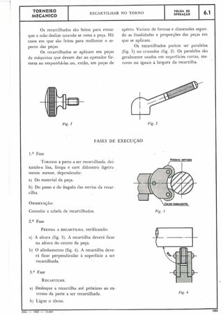 Fig. I
Rddono estriado
I
corpo basculonte
Fig. 3
6.1
Os recartilhados são feitos para evitar aperto. Variam de formas e dimensões segun-
que a mão deslize quando se toma a peca. Há do as finalidades e proporções das pecas em
casos em que são feitos para melhorar o as- que se aplicam.
pecto das peças Os recartilhados podem ser paralelos
Os recartilhados se aplicam em pegas (fig. 1 ) ou cruzados (fip 2). Os paralelos são
de máquinas que devam dar ao operador fir- geralmente usados em superfícies curtas, me-
meza ao empunha-las ou, então, em pecas de ilores ou iguais a largura da recartilha.
FASES DE EXECUÇÃO
l.a Fase
TORNEIEa parte a ser recartilhada, dei-
xando-a lisa, limpa e com diâmetro ligeira-
mente menor, dependendo:
a) Do material da peça.
b) Do passo e do ângulo das estrias da recar-
tilha.
OBSERVAJÃO:
Consulte a tabela de recartilhados.
Za Fase
PRENDAA RECARTILHA, verificando:
a) A altura (fig. 3). A recartilha deverá ficar
na altura do centro da peça.
b) O alinl-iamento (fig. 4). A recartilha deve-
rá ficar perpendicular à superfície a ser
recartilhada.
3.a Fase
RECARTILHE.
a) Desloque a recartilha até próximo ao ex-
treino da parte a ser recartilhada. Fig. 4
h) Ligue o torno.
MEC - 1965 - 15 000 103
FOLHA DE
OPERACÁO
TORNEIRO
MECÃNICO
RECARTILHAR NO TORNO
 