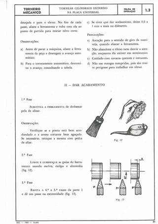 desejada e pare o torno. No fim de cada c) Se tiver que dar acabamento, deixe 0,5 a
passe, afaste a ferramenta e volte com ela ao 1 mm a mais no diâmetro.
TORNEIR0
MECÂNICO
ponto de partida para iniciar novo corte.
OBSERVA$~ES: a) Atenção para o sentido de giro da inani-
vela, quando afastar a ferramenta.
a) Antes de parar a máquina, afaste a ferra- b) Não abandone o torno nem desvie a aten-
menta da peça e desengate o avanço auto- ção, enquanto êle estiver em movimento.
mático. c) Cuidado com cavacos quentes e cortantes.
L
TORNEAR CILÍNDRICO EXTERNO
NA PLACA UNIVERSAL
b) Para o torneamento automático, determi- d) Não use mangas compridas, pois são mui-
ne o avanço, consultando a tabela. to perigosas para trabalhar em torno.
I1 - DAR ACABAMENTO
FÔLHA DE
OPERACÃO
1.a. Fase
1.3
SIJBSTITUAA FERRAMENTA de desbastar
pela de alisar.
2.a Fase
LIMPEE LUBRIFIQUE as guias do barra-
mento usando escova, estôpa e almotolia
(fig. '12).
OBSERVA~ÃO:
Verifique se a ponta está bem arre-
dondada e a aresta cortante b,em aguçada.
Se necessário. retoque a mesma com pedra
Fig. 12
de afiar.
3.a Fase
REPITAA 4.a E 5.a FASES da parte I
e dê um passe na ,extremidade (fig. 13).
MEC - 1965 - 15.000 31
 