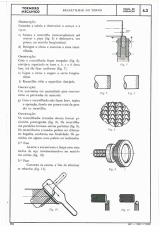 OBSERVA~ÃO:
Consulte a tabela e deterinine o nvanco e a
I
C) Avance a recartilha transversalmente até
marcar a peça (fig. 5) e desloqiie-a, um
pouco, no sentido longitudinal.
d) Desligue o torno e exaniiile a zona recar-
tilhada.
TORNEIRO
MECÂNICO
OBSERVA~ÃO:
Caso o i-ecartilhado fique irregular (fig. 6),
corrija-o, repetindo os itens a, b, c e d desta
fase, até êle ficar uniforme (fig. 7).
e) Ligue o torno e engate o carro longitu-
dinal.
KKARTILHAR NO TORNO
f) Recartilhe toda a superfície desejada.
OHSERVA~ÃO:
Use querozene em quantidade para removei-
todas as partículas de material.
FOLHA DE
OPERACÃO
g) Caso o recartilhado não fique bo~ii,repita
a operação, dantfo um pouco niais de pres-
são na recartilha.
A
6.2
0 s recartilhados cruzados devem forniar pi-
râmides pontiagudas (fig. 8). Os recartilha-
dos paralelos formam estrias perfeitas (fig. 9).
OS recariilhatlos cruzados podem ter diferen-
tes ângulos, coi-iforme sua finalidade. Os pa-
ralelos, em alguns casos podeili ser inclinados.
4." Fase
AFASTEA RECARTILHA e limpe com uma
escova de aço, movinientando-a no sentitio
das estrias (fig. 10).
5." Fase
CHANFREOS cantos, a fim de eliminar
as rebarbas (fig. 11).
'* <. **=
Fig. 10
Fig. 5
Fig. 9 I
I
104 MEC - 1965 - 15.000I
 