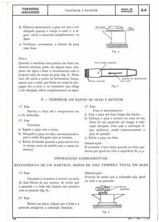6.4TORNEIRO
MECÂNICO
.
d) Observe atentamente a peça até que a cor
desejada apareça e atinja o corte e, a se-
guir, esfrie o material completamente na
água.
e) Verifique, novamente, a dureza da peça
com lima.
J'zg. 4
NOTA:
Quando o mecânico tem prática em fazer tra-
tamento térmico, pode, em alguns casos, tem-
perar em água e fazer o revenimento com o
próprio calor do corpo da peça (fig. 5). Neste
caso, êle esfria a ponta da ferramenta, limpa, locarnento
espera que o calor que ficou no corpo se pro-
pague até o corte e, no momento que chega ~ l g .5
a cor desejada, esfria completamente na água.
I1 - TEMPERAR EM BANHO DE ÓLEO E REVENIR
Fase 3.a Fase
AQUEÇAA PEÇA até à temperatura ou FAÇAO REVENIMENTO.
a cor indicadas. a) Lixe a peja até ficar limpa dos óxidos.
b) Coloque a peça a revenir ein cima de um
2." Fase bloco de aço aquecido até cl-iegar à colo-
TEAIPERE. rajão desejada. Para que a coloração fi-
a) Segure a peça com a tenaz. que uiliforiile, mude conszantemente a
b) Mergullie a peça em óleo, movimentando-a peça de posição.
para a saída dos gases que se formam. c) Esfrie a peqa em óleo.
c) Retire do banho quando a peça estiver fria OBSERvACAO:
(O varia de 'Om a massa da 0 xvenido é bem feito quando as apa-
mesma).
recem por igual em toda a superfície da p ~ ~ a .
INFORMACAO COMPLEMENTAR:
REVENIMENTO DE UM MARTELO, DEPOIS DE UMA TÊMPERA TOTAL EM OLEO
l.a Fase OB~ERVAJAO:
Proceda de modo que a coloração seja igual
COLOQUEO MARTELO a revenir no meio
na bola e na pancada.
de dois blocos de aço quente, de modo que
a pancada e a bola não fiquem em contacto
com os mesmos (fig. 6).
2." Fase
ESFRIEEM ÓLEO, depois que a bola e a
pancada atingirem a coloração desejada.
Fig. 6
t
106 MEC - 1965 - 15.000
TEMPERAR E REVENIR
FÔLHA DE
OPERACÁO
 