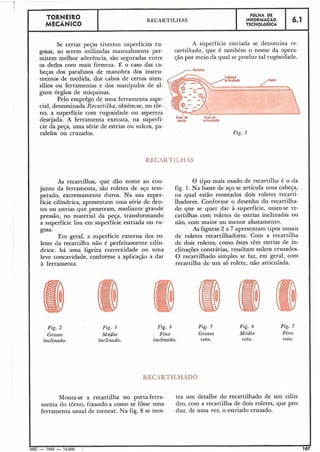 Se certas peças tiverem superfícies ru- A superfície estriada se denomina re-
gosas, ao serem utilizadas manualmente per- curtilhado, que é também o nome da opera-
mitem melhor aderência, são seguradas entre ção por meio da qual se produz tal rugbsidade.
os dedos com mais firmeza. É o caso das ca-
beças dos parafusos de manobra dos instru-
mentos de medida, dos cabos de certos uten-
sílios ou ferramentas e dos manípulos de al-
guns órgãos de máquinas.
Pelo emprêgo de uma ferramenta espe-
cial, denominada Recartilha, obtém-se, no tôr-
no, a superfície com rugosidade ou aspereza
desejada. A ferramenta executa, na superfí- m l ~ w o r t i c u i ~ ~
cie da peça, uma série de estrias ou sulcos, pa-
ralelos ou cruzados. Fig. 1.
j
RECARTILHAS
As recartilhas, que dão nome ao con-
junto da ferramenta, são roletes de aço tem-
perado, extremamente duros. Na sua super-
fície cilíndrica, apresentam uma série de den-
tes ou estrias que penetram, mediante grande
pressão, no material da peça, transformando
a superfície lisa em superfície estriada ou ru-
gosa.
Em geral, a superfície externa dos ro-
letes da recartilha não é perfeitamente cilín-
drica: há uma ligeira convexidade ou uma
leve concavidade, conforme a aplicação a dar
à ferramenta.
6.1
Fig. 2
Grosso
inclinado.
FOLHA DE
INFORMACAO
TECNOLÓGICA
1
I
Pig. 3
Médio
inclinado.
Fig. 4
Fino
inclinado.
TORNEIRO
MECÂNICO
O tipo mais usado de recartilha é o da
fig. 1. Na haste de aço se articula uma cabeça,
na qual estão montados dois roletes recarti-
lhadores. Conforme o desenho do recartilha-
do que se quer dar à superfície, usam-se re-
cartilhas com roletes de estrias inclinadas ou
não, com maior ou menor afastamento.
As figuras 2 a 7 apresentam tipos usuais
de roletes recartilhadores. Com a recartilha
de dois roletes, como êstes têm estrias de in-
clinações contrárias, resultam sulcos cruzados.
O recartilhado simples se faz, em geral, com
recartilha de um só rolete, não articulada.
RECARTILHAS
REÇARTILHADO
Fig. 5
Grosso
reto.
Fig. 6
Médio
1-eto.
Fig. 7
Fino
reto.
Monta-se a recartilha no porta-ferra- tra um detalhe do recartilhado de um cilin-
menta do torno, fixando-a como se fosse uma dro, com a recartilha de dois roletes, que pro-
ferramenta usual de tornear. Na fig. 8 se mos- duz, de uma vez, o estriado cruzado.
MEC - 1965 - 15.000 . 1
 
