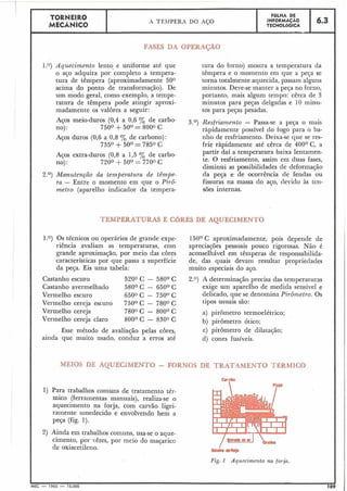 FASES DA OPERACÃO
1.0) Aquecimento lento e uniforme até que
o aço adquira por completo a tempera-
tura de têmpera (aproximadamente 500
acima do ponto de transformação). De
um modo geral, como exemplo, a tempe-
ratura de têmpera pode atingir aproxi-
madamente os valores a seguir:
6.3
Aços meio-duros (0,4 a 0,6 Oj de carbo-
no): 750° +50° = 8000 C
FÔLHA DE
INFORMACÃO
TECNOL~GICA
TORNEIRO
MECÂNICO
Aços duros (0,6 a 0,8 % de carbono)
735O +50° = 7850 C
A TÊMPERA DO AÇO
Aços extra-duros (0,8 a 1,5 Oj de carbo-
no): 720° +50° = 7700 C
2.O) Manutençno da tenzperatura de têmpe-
ra - Entre o momento em que o PirÔ-
metro (aparelho indicador da tempera-
tura do forno) mostra a temperatura da
têmpera e o momento em que a peca se
torna totalmente aquecida, passam alguns
minutos. Deve-se manter a peca no forno,
portanto, mais algum tempo: cêrca de 3
minutos para peças delgadas e 10 ininu-
tos para peças pesadas.
3.O) Resfriamento - Passa-se a peça o mais
ràpidamente possível do fogo para o ba-
nho de resfi-iamento. Deixa-se que se res-
frie ràpidamente até cêrca de 400° C, a
partir daí a temperatura baixa lentamen-
te. O resfriamento, assim em duas fases,
diminui as possibilidades de deformação
da peça e de ocorrência de fendas ou
fissuras na massa do aço, devido às ten-
sões internas.
TEMPERATURAS E CORES DE AQUECIMENTO
1.0) Os técnicos ou operários de grande expe-
riência avaliam as temperaturas, com
grande aproximação, por meio das côres
características por que passa a superfície
da peça. Eis uma tabela:
Castanho escuro 5200 C - 580' C
Castanho avermelhado 580° C - 650° C
Vermelho escuro 6500 C - 750° C
Vermelho cereja escuro 750° C - 780° C
Vermelho cereja 7800 C - 800° C
Vermelho cereja claro 80O0 C - 8300 C
Êsse método de avaliação pelas côres,
ainda que muito usado, conduz a erros até
150° C aproximadamente, pois depende de
apreciações pessoais pouco rigorosas. Não é
aconselhável em têmperas de responsabilida-
de, das quais devam resultar propriedades
muito especiais do aço.
2.0) A determinação precisa das temperaturas
exige um aparelho de medida sensível e
delicado, que se denomina Pi~ômetro.Os
tipos usuais são:
a) pirôinetro termoelétrico;
b) pirômetro ótico;
c) pirômetro de dilatação;
d) cones fusíveis.
MEIOS DE AQUECIMENTO - FQRNOS DE TRATAMENTO TÉRMICO
1) Para trabalhos comuns de tratamento tér-
mico (ferramentas manuais), realiza-se o
aquecimento na forja, com carvão ligei-
ramente umedecido e envolvendo bem a
peça (fig. 1).
2) Ainda em trabalhos comuns, usa-se o aque-
cimento, por vêzes, por meio do maçarico
de oxiacetileno.
Fig.1 Aquecimento na forp.
I I
MEC - 1965 - 15.000 109
 
