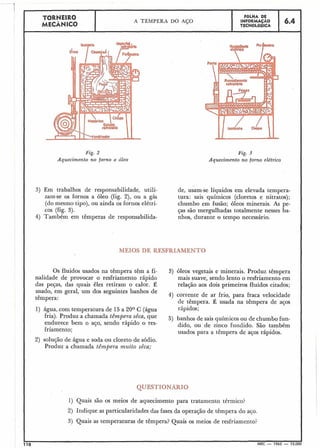 TORNEIR0
MECÂNICO
I
Fig. 2 Fig. 3
Aquecimento no forno a óleo Aquecimento no forno elétrico
3) Em trabalhos de responsabilidade, utili- de, usam-se líquidos em elevada tempera-
zam-se os fornos a óleo (fig. 2), ou a gás tura: sais quíniicos (cloretos e nitratos);
(do mesmo tipo), ou ainda os fornos elétri- chumbo em fusão; óleos minerais. As pe-
cos (fig. 3). ças são mergulhadas totalmente nesses ba-
4) Também em têmperas de responsabilida- nhos, durante o tempo necessário.
MEIOS DE RESFRIAM T O
Os fluidos usados na têmpera têm a fi- 3) óleos vegetais e minerais. Produz têmpera
nalidade de provocar o resfriamento rápido mais suave, sendo lento o resfriamento em
das peças, das quais êles retiram o calor. É relação aos dois primeiros fluidos citados;
usado, em geral, um dos seguintes banhos de
têmpera:
4) corrente de ar frio, para fraca velocidade
de têmpera. É usada na têmpera de aços
1) água, com temperatura de 15a 20° C (água rápidos;
fria). Produz a chamada têmpera sêca, que 5) banhos de sais químicos ou de chumbo fun-
endurece bem o aço, sendo rápido o res- dido, ou de zinco fundido. São também
friamento; usados para a têmpera de aços rápidos.
2) solução de água e soda ou cloreto de sódio.
Produz a chamada têmpera muito sêca;
QUESTIONÁRIO
1) Quais são os meios de aquecimento para tratamento térmico?
2) Indique as particularidades das fases da operação de têmpera do aco.
3) Quais as temperaturas de têmpera? Quais os meios de resfriamento?
110 MEC - 1965 - 15.000
FOLHA DE
INFORMAÇÃO
TECNOLÓGICA
A TÊMPERA DO AÇO 6.4
 