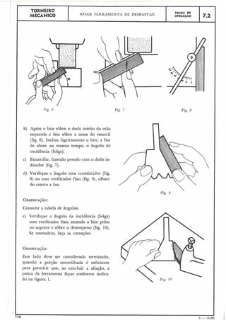 TORNEIRO
AFIAR FERRAMENTA DE DESBASTAR FOLHA DE
MECÂNICO OPERACÃO 7.2
Fig. 7 Fig. 8
b) Apóie o bite sobre o dedo médio da mão
esquerda e êste sobre a mesa do esmeril
(fig. 6). Incline ligeiramente o bite, a fim
de obter, ao mesino tempo, o âiigulo de
incidência (folga).
c) Esmerilhe, fazendo pressão ccjm o dedo in-
dicador (fig. 7).
d) Verifique o ângnlo coin transferidor (fig.
8) ou com verificador fixo (fig. 9), olhan-
do contra a luz.
Consulte a tabela de ângulos. ,
e) Verifique o ângulo de incidência (folga)
com verificador fixo, estando o bite prêso
no suporte e sobre o desempeno (fig. 10).
Se necessário, faça as correções.
Este lado deve ser considerado terminado,
quando a porção esnierilhada é suficiente
para permitir que, ao concluir a afiação, a
ponta da ferramenta fique conforme indica-
do na figura 1.
Fig. 9
 