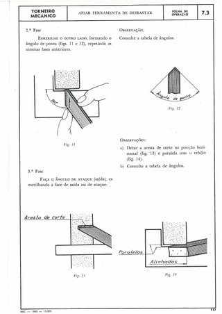 I ?.a Fase
I
ESMERILHEO OUTRO LADO, formando o
ângulo de ponta (figs. 11 e 12), repetindo as
iiiesmas fases anteriores.
' 3.a Fase
7.3
Fig. 11
FOLHA DE
OPERACÃO
TORNEIR0
MECÂNICO
FAJAO ÂNGULO DE ATAQUE (saída), es-
merilhando a face de saída ou de ataque.
AFIAR FERRAMENTA DE DESBASTAR
Consulte a tabela de ângulos.
Fig. 12
a) Deixe a aresta de corte na posicáo hori-
zontal (fig. 13) e paralela coni o rebolo
(fig. 14).
b) Consulte a tabela de ângulos.
. _ ._ , . .. , . ' ., .. ' "- .,:.:. I . . . .,
..., . .. :. 3..
. . .,:. " " .
- . .. i : .. I . .
. I .. .-.. ..:' .- ' , . .... .
1
MEC - 1965 - 15.000 1
 