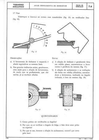 Fig. 17
I
QUESTIONÁRIO
Fig. 18
TORNEIRO
MECÂNICO
.
AFIAR FERRAMENTA DE DESBASTAR
4.a Fase
VERIF~QUEO ÂNGULO DE CUNHA com transferidor (fig. 15) ou verificador firo
(fig. 16).
OBSERVA~~ES: NOTAS:
a) A ferramenta de desbastar à esquerda é a) A afiação de desbaste é geralmente feita
afiada seguindo-se as mesmas fases. em rebolo plano, encostando-se a ferra-
b) Nas grandes indústrias existe, geralmente, menta à periferia do mesmo (fig. 17).
uma seção para a afiação de ferramentas, b) A afiação de acabamento e as reafiaçóes
de modo que os profissionais, que vão são feitas em rebolo cilíndrico, encostan-
usá-las, já as recebam afiadas. do-se a ferramenta, inclinada no ângulo
indicado, à face do mesmo (fig. 18).
1) Como podem ser verificados os ângulos?
2) Por que, ao se verificar o ângulo de folga, o bite deve estar prêso
no suporte?
3) Por que se usa, durante a afiação de acabamento, esmeril que corta
pela face?
118
-MEC - 1965 - 15.000
I
FOLHA DE
OPERACÃO 7.4
 