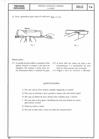 QUESTIONÁRIO
1) Por que não se deve exercer pressão exagerada ao serrar?
2) Para que se afrouxa a serra quando a mesina ilãc está sendo usada?
3) Por que os dentes da serra devem ficar voltados para a frente?
4 Por que não se deve girar a borboleta do arco com alicate oii morsa?
para esticar a serra?
5) Como se inicia o corte?
6) Por que se deve Usar a serra em todo seu comprimento?
 