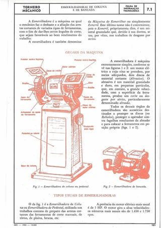 A Esmerilhadora é a máquina na qual da f/láquina de Esmerilhar ou simplesmente
O mecânico faz o desbaste e a afiacão das ares- Esmeril. Este último nome não é conveniente,
tas cortantes de variados tipos de ferramentas, pois o Esrneril, pròpriamente dito, é um mi-
com o fim de dar-lhes certos ângulos de corte, neral granulado que, devido à sua dureza, se
que sejam favoráveis ao bom rendimento do usa, por vêzes, nos trabalhos de desgaste por
trabalho. atrito.
A esmerilhadora é também denomina-
T~RNEIRO
MECÂNICO
6RGÃOS DA MAQUINA
-mra 7 A esmerilhadora é máquina
extremamente sim~les.conforme se
ESMERILHADORAS DE C O L U ~ ~ A
EDEBANCADA
Fig:l - Esmerilhadora de coluna o u pedestal.
L '
vê nas figuras 1 e 2: um motor elé-
trico a cujo eixo se prendem, por
meios adequados, dois discos de
material cortante (Abrasivo). O
abrasivo é um material granulado
e duro, em pequenas partículas,
que, em contato, a grande veloci-
dade, com a superfície da ferra-
menta, produz um corte ou des-
gaste por atrito, particularmente
denominado abrasão.
Todos os demais órgãos da
esmerilhadora são acessórios des-
tinados a proteger os discos (ou
Rebolos), proteger o operador con-
tra fagulhas resultantes da abrasão
e para colocar a ferramenta em po-
si550 própria (figs. 1 e 2).
FOLHA DE
INFORMACÃO
TECNOLÓGICA
Fig. 2 - Esmerilhadora de bancada.
7.1
TIPOS USUAIS DE ESMERILHADORAS
O da fig. 1 é a Esmerilhadora de Colu- A potência do motor elétrico mais usual
na ou Esnzerilhadora de Pedestal, utilizada nos é de 1 HP. O motor gira a altas velocidades:
trabalhos comuns de preparo das arestas cor- os números mais usuais são de 1.450 e 1.750
tantes das ferramentas de corte manuais, de rpm.
torno, de plaina, brocas, etc.
MEC - 1965 - 15.000 121
 