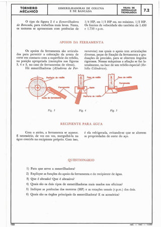 O tipo da figura 2 é a Esmerilhadora 1/4 HP, ou 1/3 H P ou, no máximo, 112 HP.
de Bancada, para trabalhos mais leves. Nesta, Os limites de velocidade são também de 1.450
os motores se apresentam com potências de e 1.750 r.p.nl.
I
APOIQS DA FERRAMENTA
Os apoios da ferramenta são articula- ranzentas) nas quais o apoio tem articulações
dos para permitir a colocação da aresta de diversas, peças de fixação da ferramenta e gra-
corte em contacto com a superfície do rebolo, duações de precisão, para se obterem ângulos
na posição apropriada (exemplos nas figuras rigorosos. Nessas máquinas a afiação se faz la-
3, 4 e 5, no caso de ferramentas de torno). teralmente, na face de um rebolo especial (Re-
Há esmerilhadoras (Afiadoras de Fer- bÔ1o Cilíndrico).
TORNEIR0
MECÂNICO
C
Fig. 3 Fig. 4
ESMERILHADORAS DE COLUNA
E DE BANCADA
RECIPIENTE PARA AGLTA
Com o atrito, a ferramenta se aquece. é ela refrigerada, evitando-se que se alterem
necessário, de vez em vez, mergulhá-la na as propriedades de corte do aço.
água contida no recipiente próprio. Com isso,
FÔLHA DE
INFORMACÃO
TECNOLÓGICA
QUESTIONÁRIO
7.2
1) Para que serve a esmerilhadora?
2) Explique as funções do apoio da ferramenta e do recipiente de água.
3) Que é abrasão? Que é abrasivo?
4) Quais são os dois tipos de esmerilhadoras mais usados nas oficinas?
5) Indique as potências dos motores (HP) e as rotações usuais (r.p.m.) dos dois.
6) Quais são os órgãos principais da esmerilhadora? E os acessórios?
 