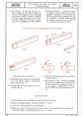 CONSTITUI$ÃO DA FERRAMENTA DE CORTE
TORNEIR0
MECÂNICO
I
A ferramenta de corte pode ser:
1) Monobloco, isto é, toda ela de aço carbono
ou de aço rápido, forjada e esmerilhada
pelo mecânico (fig. 3).
FERRAMENTA DE CORTE DO TOKNO
(NOÇÕES GERAIS)
2) Calçada com bico de ajo rápido, por meio
de solda (fig. 4).
2) Aço Rápido - É uma liga de ferro, car- 3) Carbonêto Metálico - É mais duro que o
bono e tungstênio. Apresenta também; em aço rápido, apresentando-se em pequenas
menores porcentagens, outros elementos pastilhas, duríssimas e de diferentes for-
como cromo, cobalto, vanádio e molibdê- mas. Suas marcas mais conhecidas são: Wi-
nio. Fica muito duro (grau 65 da escala dia, Carboloy e Estelite. Estas pastilhas
de dureza "Rockwell C"), uma vez tempe- são soldadas numa haste de aço, que for-
rado, até a temperatura de 550 a 6000 C. ma o corpo da ferramenta de corte.
QUESTIONAR10
1) Quais as partes mais importantes de uma ferramenta de corte?
2) Quais as condições gerais a que deve satisfazer a mesma?
3) Quais os materiais usados na sua fabricação?
F8LHA DE
INFORMACAO
TECNOLÓGICA
Fig. 6
7.6
Fig. 8Fig. 7
3) Com bico soldado de pastilha de carbonêto
metálico (fig. 5).
4) Sob a forma de "bite". É êste um pequeno
prisma de aço rápido (fig. 6) que se fixa
convenieiitemente em suporte reto (fig. 7 )
ou em suporte inclinado (fig. 8). O su-
porte é fixado no porta-ferramenta do tôr-
no.
4) Quais são os tipos de ferramentas de corte, quanto à sua constituição ou ao modo de
fabricá-las? Quais os materiais da parte útil e do corpo?
I I
126 MEC - 1965 - 15.000
 