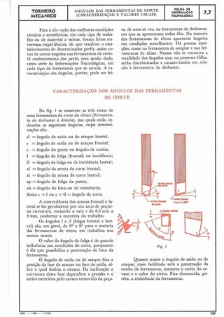 TORNEIRO
I ÂNGULOS DAS FERRAMENTAS DE CORTE
I FOLHA DE
MECÂNICO (CARACTERIZAÇÃO E VALORES USUAIS)
INFORMAÇAO
TECNOLÓGICA
1 7.7
Para a oblc iição das melhores condições
técnicas e econômicas, em cada tipo de traba-
lho ou de material a usinar, foram feitas nu-
merosas experiências, de que resultou o esta-
belecimento de determinados perfis, assim co-
mo de certos ângulos nas ferramentas de corte.
O conhecimento dos perfis vem sendo dado,
nesta série de Informações Tecnológicas, em
cada tipo de ferramenta que se estuda. A ca-
racterização dos ângulos, porém, pode ser fei-
ta, de uma só vez, na ferramenta de desbastar,
em que se apresentam todos êles. Na maioria
das ferramentas de torno aparecem ângulos
em condições semelhantes. Há poucas exce-
ções, como na ferramenta de sangrar e nas fer-
ramentas de alisar. Nessas não se encontra a
totalidade dos ângulos que, na presente folha,
serão discriminados e caracterizados em rela-
ção à ferramenta de desbastar.
CARACTERIZAPO DOS ÃNGULOS DAS FERRAMENTAS
DE CORTE
Na fig. 1 se mostram as três vistas de
uma ferramenta de corte do torno (Ferramen-
ta de desbastar à direita), nas quais estão in-
dicados os seguintes ângulos, cujas denomi-
nações são:
sl = ângulo de saída ou de ataque lateral;
s = ângulo de saída o u de ataque frontal;
c = ângulo do gume ou ângulo de cunha;
f =ângulo de folga (frontal) ou incidência;
fl =ângulo de folga ou de incidência lateral;
af = ângulo da aresta de corte frontal;
a1 = ângulo da aresta de corte lateral;
ap = ângulo de folga da ponta;
ab = ângulo do bico ou de resistência;
Soma c +f ou c +fl = ângulo de corte.
A concordância das arestas frontal e la-
teral se faz geralmente por um arco de peque-
na curvatura, variando o raio r de 0,5 mm a
3 mm, conforme a natureza do trabalho.
Os ângulos f e fl (folgas frontal e late-
ral) são, em geral, de 6O a 80 para a maioria
das ferramentas de torno, em trabalhos nos
metais usuais.
O valor do ângulo de folga é de grande
influência nas condições do corte, porquanto
é êle que possibilita a penetração do bico da
ferramenta.
O ângulo de saída ou de ataque fixa a
posição da face de ataque ou face de saída, sô-
bre a qual desliza o cavaco. Da inclinação e
curvatura desta face dependem a pressão e o
atrito exercidos pelo cavaco removido da peça.
Fig. I
Quanto maior o ângulo de saída ou de
ataque, mais facilitada será a penetração da
cunha da ferramenta, menores o atrito do ca-
vaco e o calor do atrito. Fica diminuída, po-
rém, a resistência da ferramenta.
IEC - 1965 - 15.000 12;
 