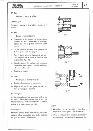TORNEIR0 FOLHA DE
TORNEAR C;LL,INDR 1C:O INTERNO OPERACÁO 8.3
MECÂNICO
I
3.a Fase
PREPAREE LIGUE O TORNO.
OBSERVAJXO:
Consulte a tabela e determine a r.p.m. e o
avanGo.
4.a Fase
a) Aproxime a ferramenta da peça, faça-a
penetrar no furo e desloque-a transversal-
mente, até que a ponta toque na peça
(fig. 8).
b) Dê um passe na boca do furo, para servir
de base para inedi~ão(fig. 9).
c) Pare o torno, afaste a ferramenta no sen-
tido longitu(iiila1 e tome a medida com
paquímetro (fig. 10).
d) Calcule quanto deve tirar e dê os passes
necessários, deixando 0,2 inm de sobreme-
tal para acabamento.
I e) Desligue o torno.
I a) Rçafie a ferramenta. se necessário.
b) Ligue o tOi-no, dê um passe na boca do
furo e verifique a rriedida.
Os furos, conforme sua precisão, podem ser
verificados com paquínietro, imicro ou cali-
braclor tampão. Pode-se controlar a medida
com a pec;a que entrará no furo.
Quando tornear latão, use óculos proretores
para os olhos, ou, então, uma rêde. metAlica
ou plástica, sobre a ferramenta.
Fig. 8
a) Quando a peça é comprida e não oferece
segurança ao ser prêsa, iise luneta fixa.
11) Pari1 o Lorneamento interno, costuma-se
~;iii~béiiiusar. ao invés de ferramentas for-
 