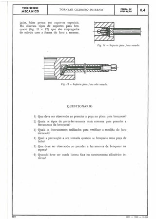 Fig. I 1 - Suporte para furo vazado.
Fig. 12 - Suporte para furo não vazado.
I
QUESTIONARIO
1 ) Que deve ser observado ao prender a peja na placa para broquear?
.
2) Quais os tipos de porta-ferramenta mais comuns para prender a
ferramenta de broquear?
3) Quais os instrumentos utilizados para verificar a medida do furo
torneado?
4) Qual a precaução a ser tomada quando se broqueia uma peFa de
latão?
TORNEIRO
MECÂNICO
5) Que deve ser observado ao prender a ferramenta de broquear na
espera?
jadas, bites presos em suportes especiais.
Há diversos tipos de suportes para bro-
quear (fig. 11 e 12) que são empregados
de acordo com a forma do furo a tornear.
134 MEC - 1965 - 15.OC
TORNEAR CILÍNDRO INTERNO F6LHA DE
OPERAÇAO
6) Quando deve ser usada luneta fixa no torneamento cilíndrico in-
terno?
8.4
 