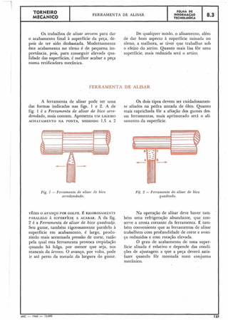 TORNEIR 0
MECÂNICO
FERRAMENTA DE ALISAR
FOLHA DE
INFORMACÁO
TECNOLóGICA
1 8.3
Os trabalhos de alisar servem para dar De qualquer modo, o alisamento, além
o acabamento final à superfície da peça, de- de dar bom aspecto à superfície usinada no
pois de ter sido desbastada. Modernamente torno, a melhora, se tiver que trabalhar sob
êste acabamento no torno é de pequena im- o efeito do atrito. Quanto mais lisa for uma
portância, pois, para conseguir elevada cjua- superfície, mais reduzida será o artito.
lidade das superfícies, é melhor acabar a peça
numa retificadora mecânica.
FERRAMENTA DE ALISAR
A ferramenta de alisar pode ter uma Os dois tipos devem ser cuidadosamen-
das formas indicadas nas figs. 1 e 2. A de te afiados na pedra untada de óleo. Quanto
fig. 1 é a Ferramenta de alisar de bico urre- mais caprichada for a afiação dos gumes des-
dondado, mais comum. Apresenta UM LIGEIRO sas ferramentas, mais aprimorado será o ali-
ACHATAMENTO NA PONTA,MEDINDO 1,5 A 2 samento da superfície.
Fig. 1 - F e ~ ~ a m e n t ade alisa?- de bico
arredondado.
VÊZESO AVANJO POR GOLPE.É RIGOROSAMENTE
PARALELO À SUPERFÍCIEA ACABAR. A da fig.
2 é a Ferramenta de alisar de bico quadrado.
Seu gume, também rigorosamente paralelo à
superfície em acabamento, é largo, produ-
zindo mais acentuada pressão de corte, razão
pela qual esta ferramenta provoca trepidação
quando há folga, por menor que seja, nos
mancais da árvore. O avanço, por volta, pode
ir até perto da metade da largura do gume.
Fif. 2 - Ferramenta de alisar de bico
quadl-ado.
Na operação de alisar deve haver tam-
bém unia refrigeração abundante, que con-
serve a aresta corcante da ferramenta. É tam-
bém conveniente que as ferramentas de alisar
trabalhem com profundidade de corte e avan-
50 reduzidos e com rotação elevada.
O grau de acabamento de uma super-
fície alisada é relativo e depende das condi-
ções de ajustagem a que a peça deverá satis-
fazer quando for montada num conjunto
mecânico.
 