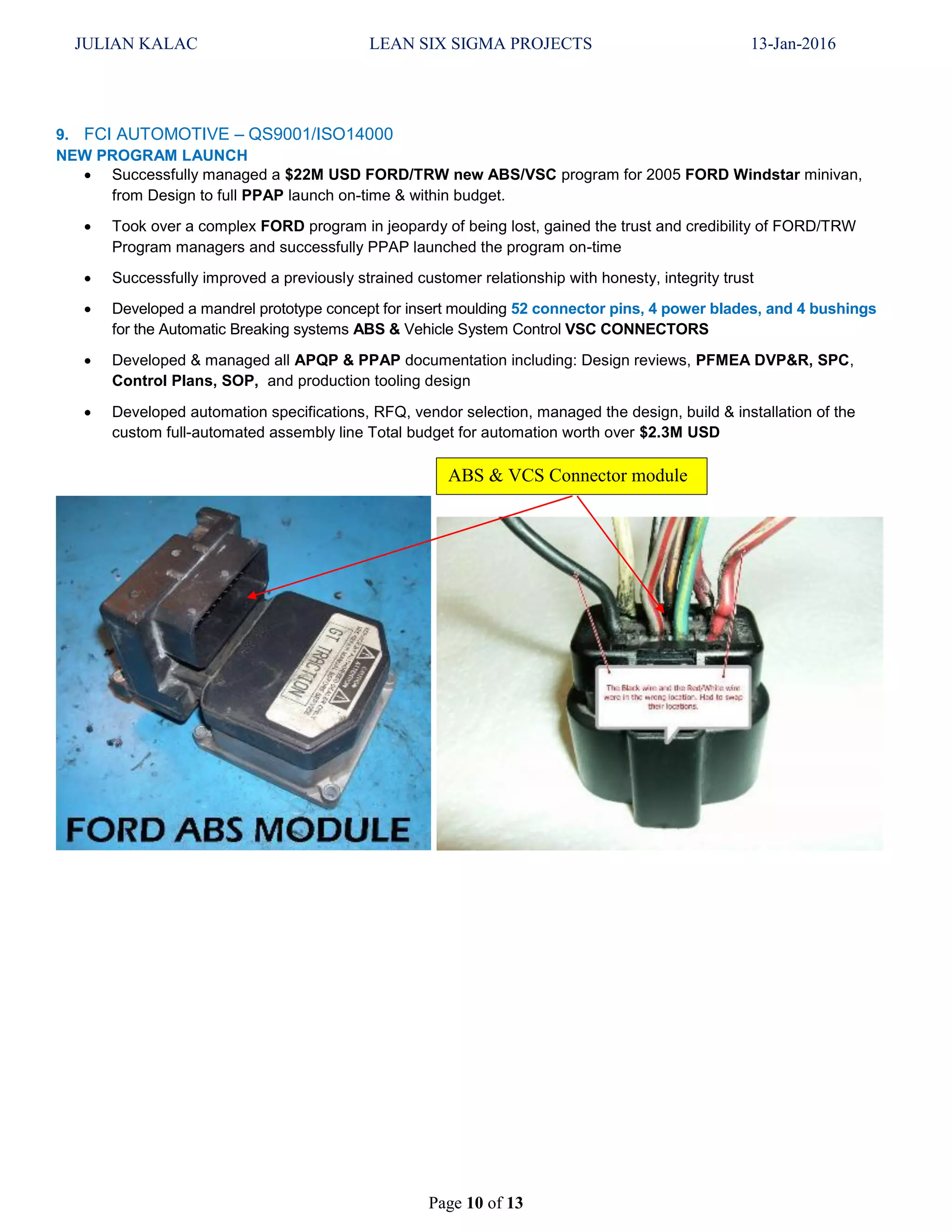 JULIAN KALAC LEAN SIX SIGMA PROJECTS 13-Jan-2016
Page 10 of 13
9. FCI AUTOMOTIVE – QS9001/ISO14000
NEW PROGRAM LAUNCH
 Successfully managed a $22M USD FORD/TRW new ABS/VSC program for 2005 FORD Windstar minivan,
from Design to full PPAP launch on-time & within budget.
 Took over a complex FORD program in jeopardy of being lost, gained the trust and credibility of FORD/TRW
Program managers and successfully PPAP launched the program on-time
 Successfully improved a previously strained customer relationship with honesty, integrity trust
 Developed a mandrel prototype concept for insert moulding 52 connector pins, 4 power blades, and 4 bushings
for the Automatic Breaking systems ABS & Vehicle System Control VSC CONNECTORS
 Developed & managed all APQP & PPAP documentation including: Design reviews, PFMEA DVP&R, SPC,
Control Plans, SOP, and production tooling design
 Developed automation specifications, RFQ, vendor selection, managed the design, build & installation of the
custom full-automated assembly line Total budget for automation worth over $2.3M USD
ABS & VCS Connector module
 