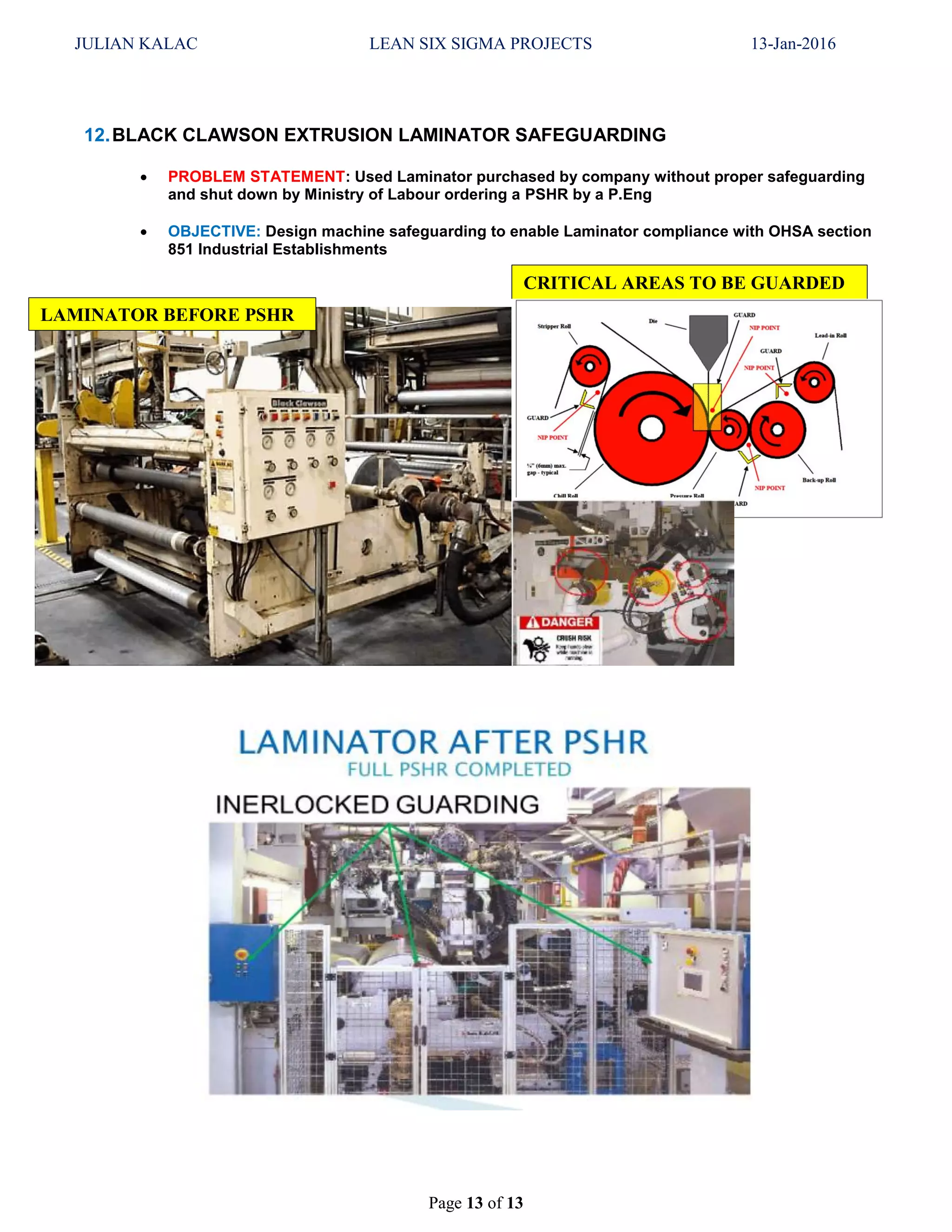 JULIAN KALAC LEAN SIX SIGMA PROJECTS 13-Jan-2016
Page 13 of 13
12.BLACK CLAWSON EXTRUSION LAMINATOR SAFEGUARDING
 PROBLEM STATEMENT: Used Laminator purchased by company without proper safeguarding
and shut down by Ministry of Labour ordering a PSHR by a P.Eng
 OBJECTIVE: Design machine safeguarding to enable Laminator compliance with OHSA section
851 Industrial Establishments
LAMINATOR BEFORE PSHR
CRITICAL AREAS TO BE GUARDED
 