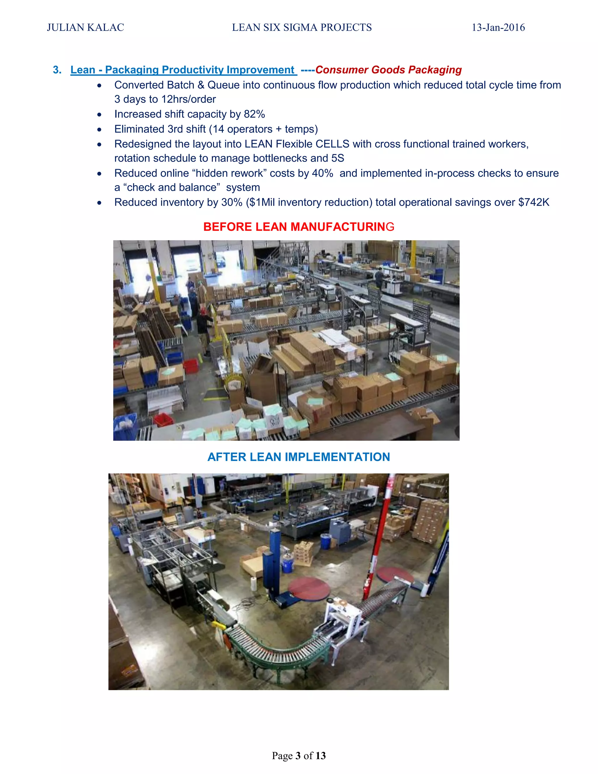 JULIAN KALAC LEAN SIX SIGMA PROJECTS 13-Jan-2016
Page 3 of 13
3. Lean - Packaging Productivity Improvement ----Consumer Goods Packaging
 Converted Batch & Queue into continuous flow production which reduced total cycle time from
3 days to 12hrs/order
 Increased shift capacity by 82%
 Eliminated 3rd shift (14 operators + temps)
 Redesigned the layout into LEAN Flexible CELLS with cross functional trained workers,
rotation schedule to manage bottlenecks and 5S
 Reduced online “hidden rework” costs by 40% and implemented in-process checks to ensure
a “check and balance” system
 Reduced inventory by 30% ($1Mil inventory reduction) total operational savings over $742K
BEFORE LEAN MANUFACTURING
AFTER LEAN IMPLEMENTATION
 