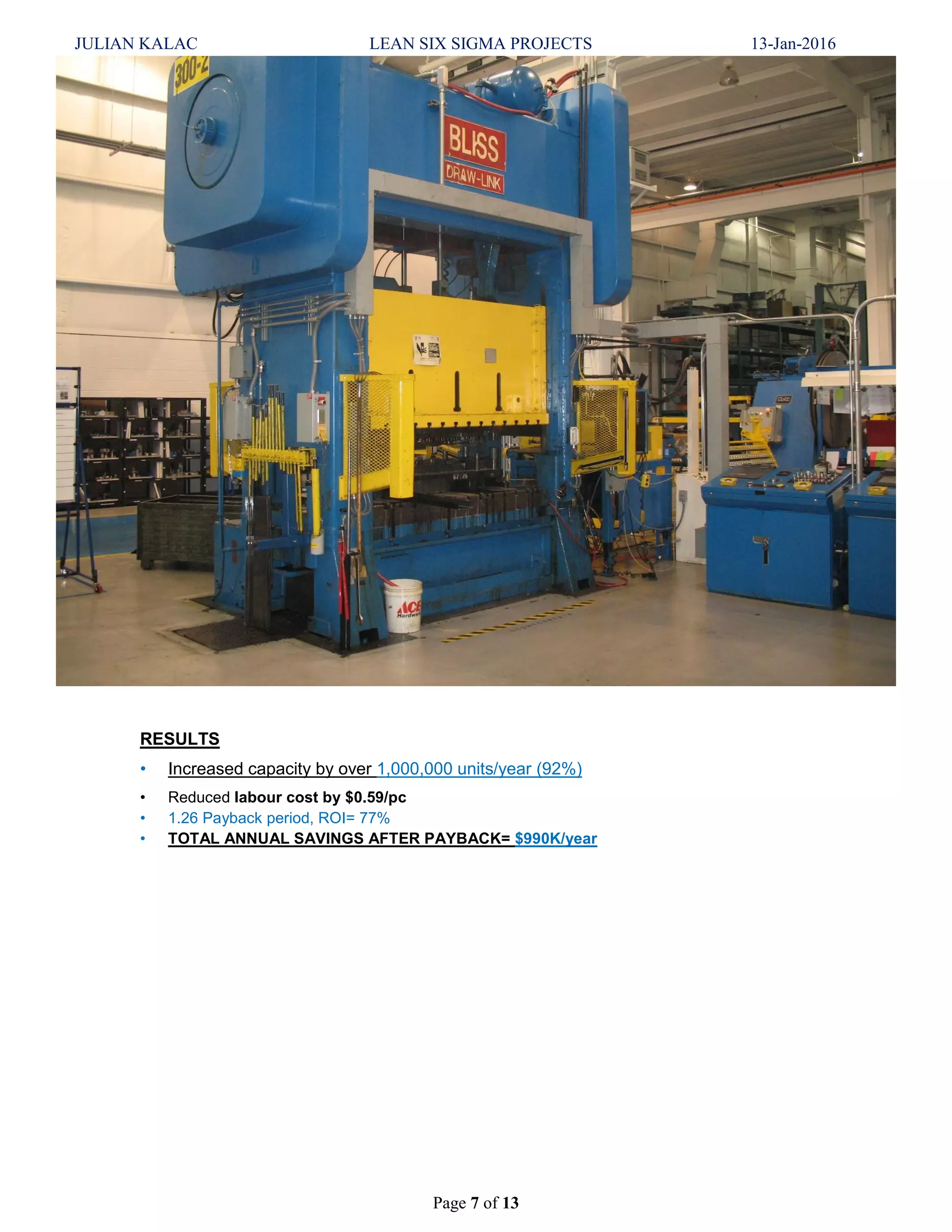 JULIAN KALAC LEAN SIX SIGMA PROJECTS 13-Jan-2016
Page 7 of 13
RESULTS
• Increased capacity by over 1,000,000 units/year (92%)
• Reduced labour cost by $0.59/pc
• 1.26 Payback period, ROI= 77%
• TOTAL ANNUAL SAVINGS AFTER PAYBACK= $990K/year
 
