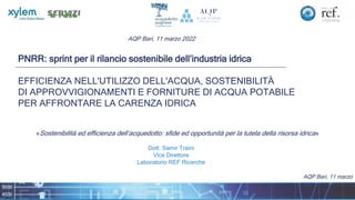 AQP Bari, 11 marzo
PNRR: sprint per il rilancio sostenibile dell’industria idrica
EFFICIENZA NELL'UTILIZZO DELL'ACQUA, SOSTENIBILITÀ
DI APPROVVIGIONAMENTI E FORNITURE DI ACQUA POTABILE
PER AFFRONTARE LA CARENZA IDRICA
«Sostenibilità ed efficienza dell’acquedotto: sfide ed opportunità per la tutela della risorsa idrica»
Dott. Samir Traini
Vice Direttore
Laboratorio REF Ricerche
AQP Bari, 11 marzo 2022
 