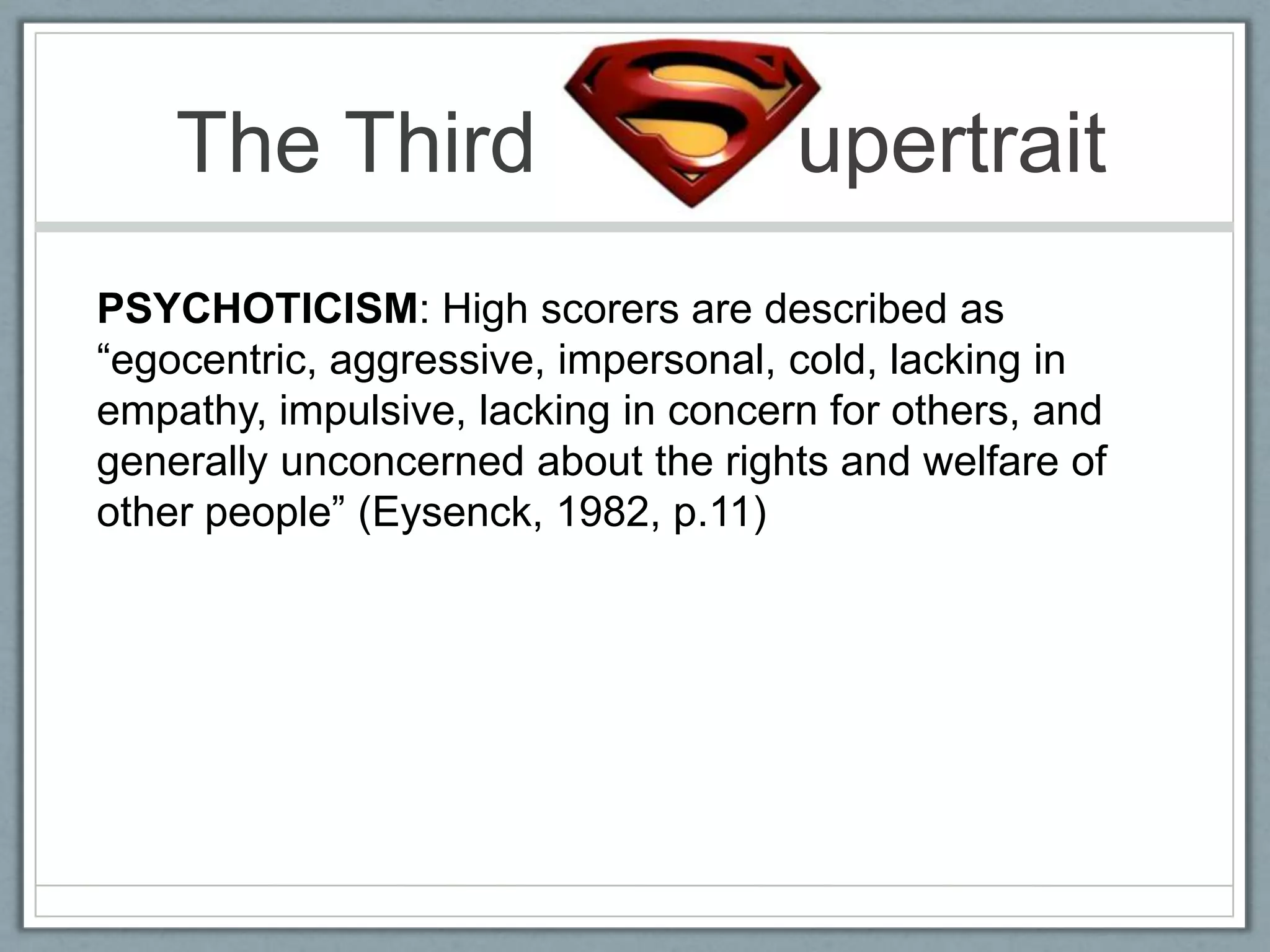 The Third                        upertrait
PSYCHOTICISM: High scorers are described as
“egocentric, aggressive, impersonal, cold, lacking in
empathy, impulsive, lacking in concern for others, and
generally unconcerned about the rights and welfare of
other people” (Eysenck, 1982, p.11)
 
