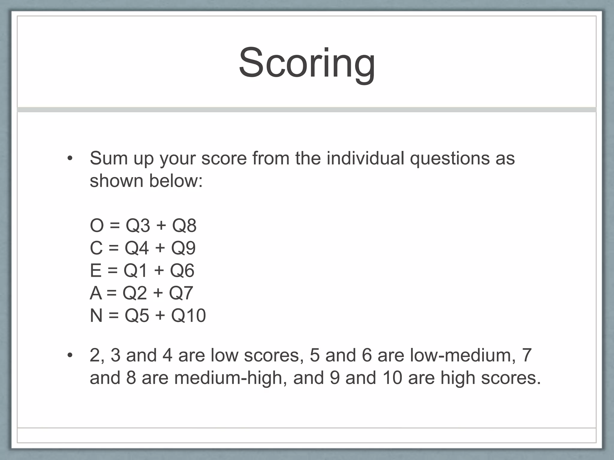 Scoring

• Sum up your score from the individual questions as
  shown below:

  O = Q3 + Q8
  C = Q4 + Q9
  E = Q1 + Q6
  A = Q2 + Q7
  N = Q5 + Q10

• 2, 3 and 4 are low scores, 5 and 6 are low-medium, 7
  and 8 are medium-high, and 9 and 10 are high scores.
 