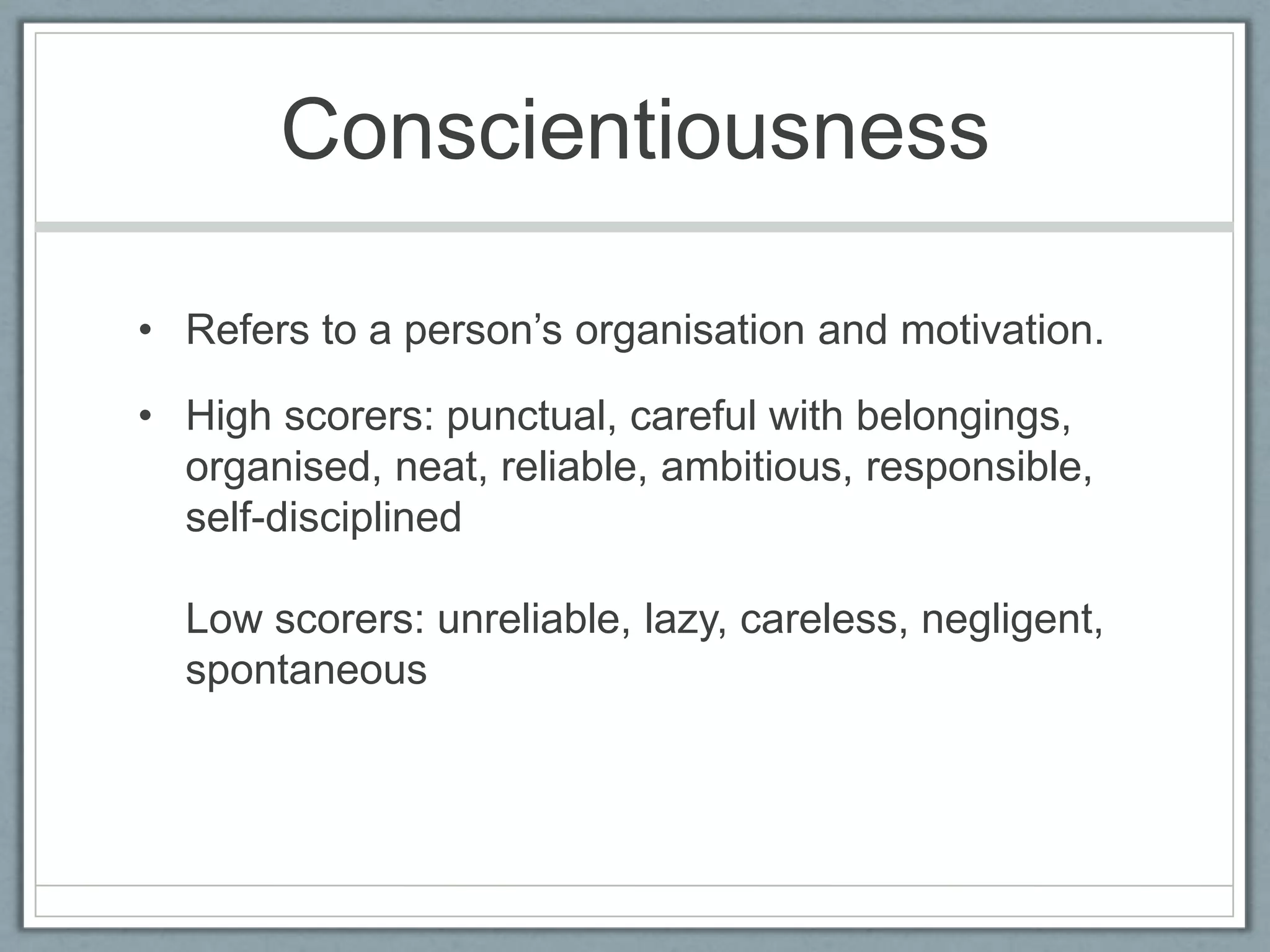 Conscientiousness

• Refers to a person‟s organisation and motivation.

• High scorers: punctual, careful with belongings,
  organised, neat, reliable, ambitious, responsible,
  self-disciplined

  Low scorers: unreliable, lazy, careless, negligent,
  spontaneous
 