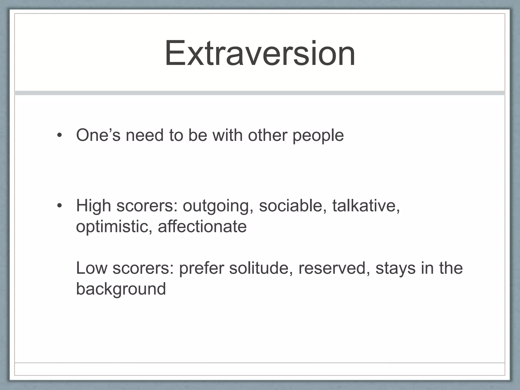Extraversion

• One‟s need to be with other people



• High scorers: outgoing, sociable, talkative,
  optimistic, affectionate

  Low scorers: prefer solitude, reserved, stays in the
  background
 