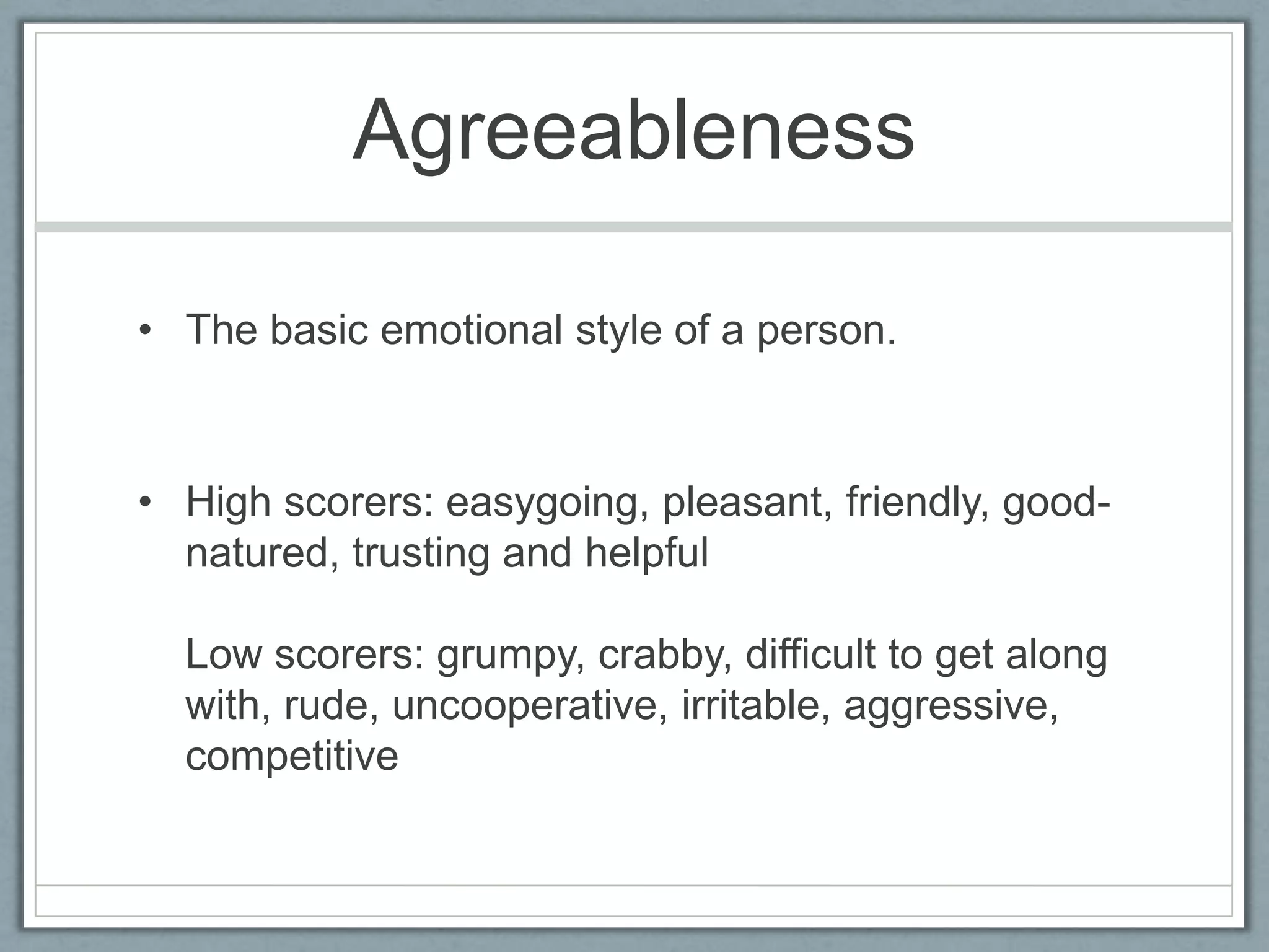 Agreeableness

• The basic emotional style of a person.



• High scorers: easygoing, pleasant, friendly, good-
  natured, trusting and helpful

  Low scorers: grumpy, crabby, difficult to get along
  with, rude, uncooperative, irritable, aggressive,
  competitive
 