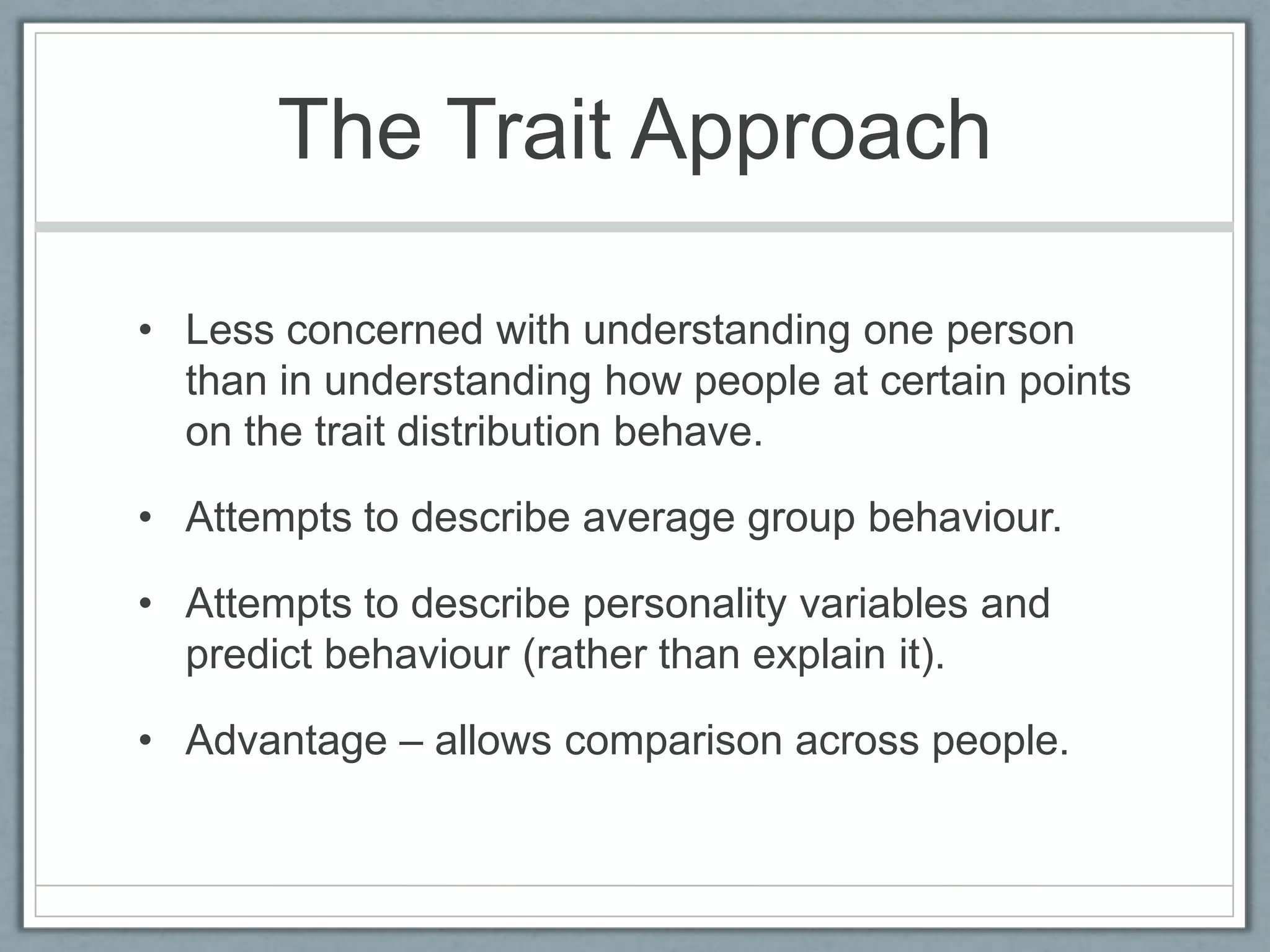 The Trait Approach

• Less concerned with understanding one person
  than in understanding how people at certain points
  on the trait distribution behave.

• Attempts to describe average group behaviour.

• Attempts to describe personality variables and
  predict behaviour (rather than explain it).

• Advantage – allows comparison across people.
 