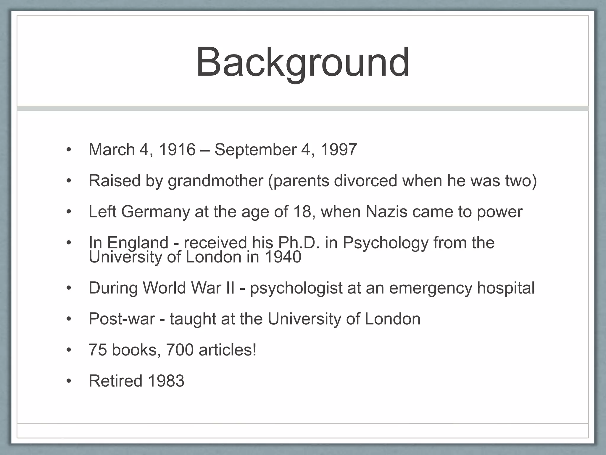 Background
• March 4, 1916 – September 4, 1997
• Raised by grandmother (parents divorced when he was two)
• Left Germany at the age of 18, when Nazis came to power
• In England - received his Ph.D. in Psychology from the
  University of London in 1940
• During World War II - psychologist at an emergency hospital
• Post-war - taught at the University of London
• 75 books, 700 articles!
• Retired 1983
 