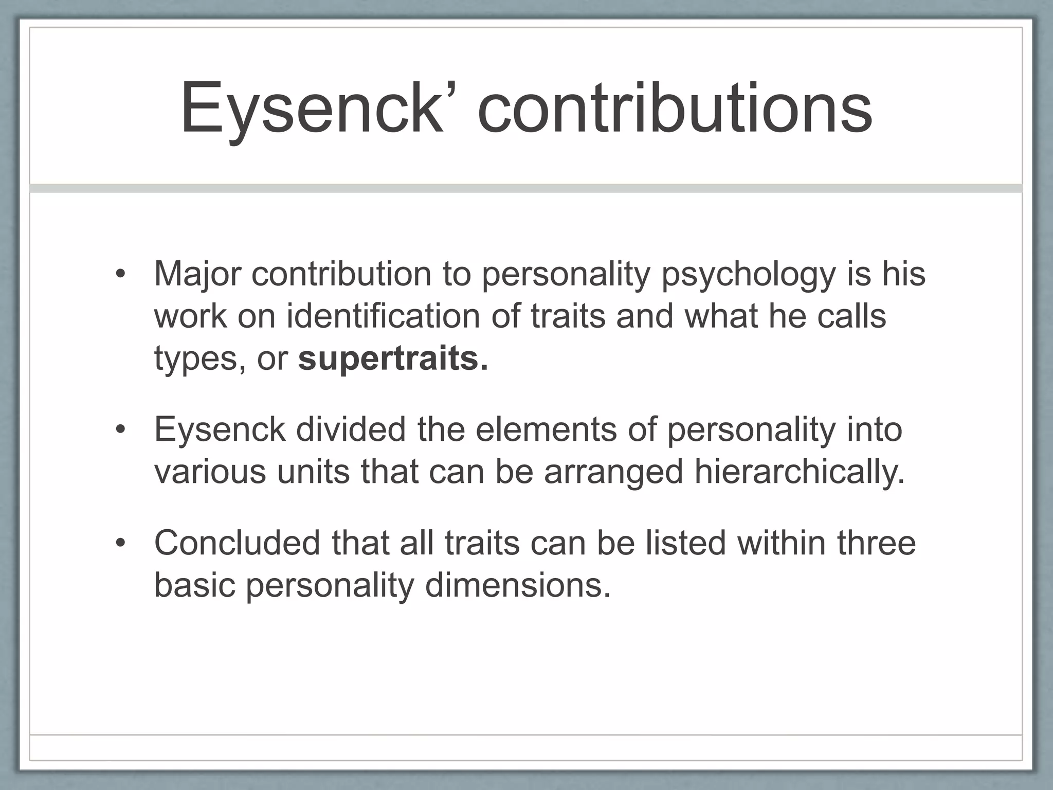 Eysenck‟ contributions

• Major contribution to personality psychology is his
  work on identification of traits and what he calls
  types, or supertraits.

• Eysenck divided the elements of personality into
  various units that can be arranged hierarchically.

• Concluded that all traits can be listed within three
  basic personality dimensions.
 