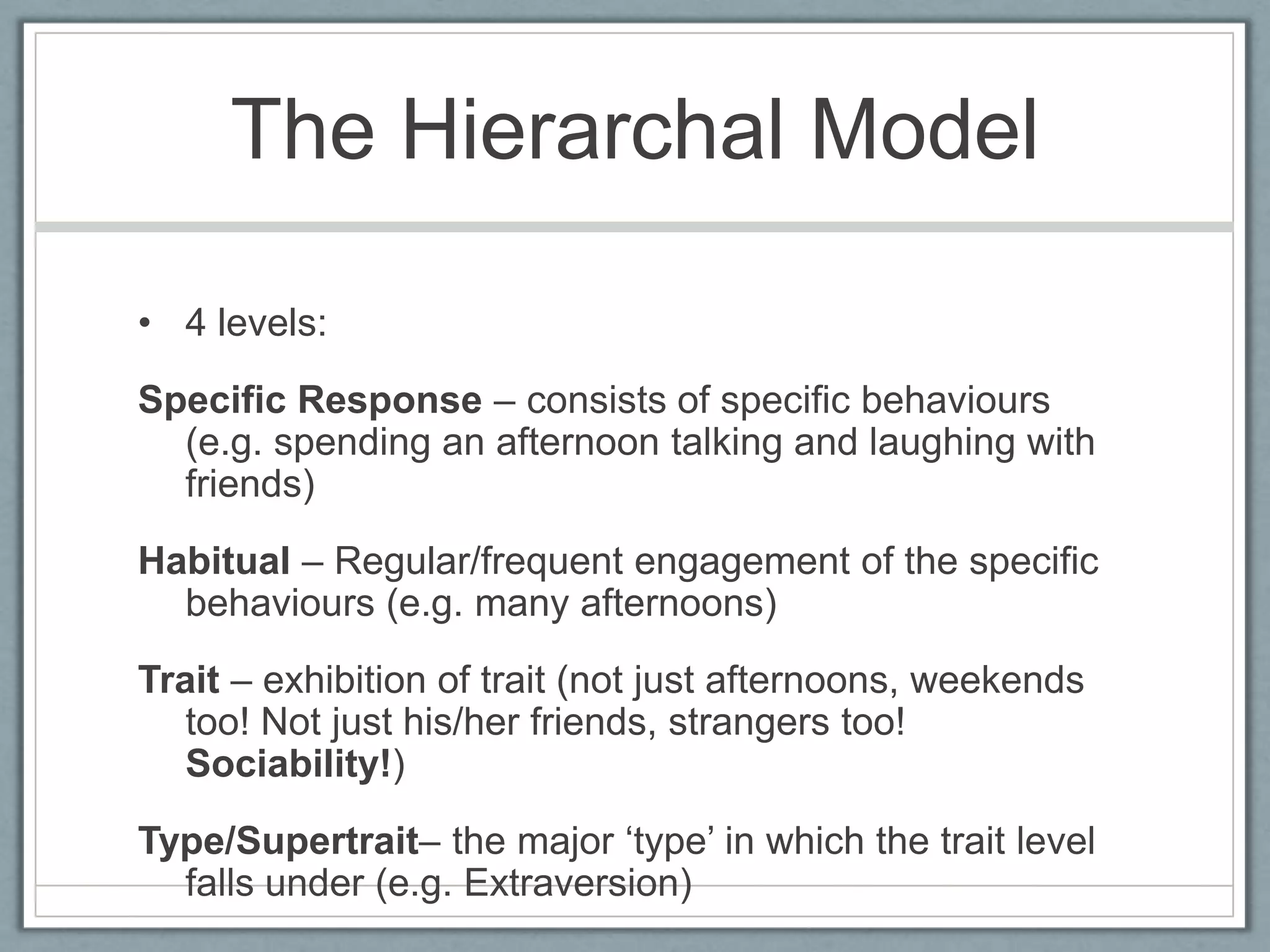 The Hierarchal Model

• 4 levels:
Specific Response – consists of specific behaviours
  (e.g. spending an afternoon talking and laughing with
  friends)
Habitual – Regular/frequent engagement of the specific
  behaviours (e.g. many afternoons)
Trait – exhibition of trait (not just afternoons, weekends
   too! Not just his/her friends, strangers too!
   Sociability!)
Type/Supertrait– the major „type‟ in which the trait level
  falls under (e.g. Extraversion)
 