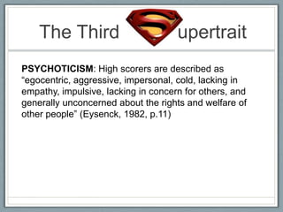 The Third                        upertrait
PSYCHOTICISM: High scorers are described as
“egocentric, aggressive, impersonal, cold, lacking in
empathy, impulsive, lacking in concern for others, and
generally unconcerned about the rights and welfare of
other people” (Eysenck, 1982, p.11)
 