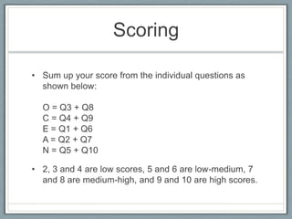 Scoring

• Sum up your score from the individual questions as
  shown below:

  O = Q3 + Q8
  C = Q4 + Q9
  E = Q1 + Q6
  A = Q2 + Q7
  N = Q5 + Q10

• 2, 3 and 4 are low scores, 5 and 6 are low-medium, 7
  and 8 are medium-high, and 9 and 10 are high scores.
 