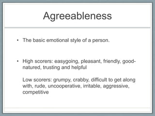Agreeableness

• The basic emotional style of a person.



• High scorers: easygoing, pleasant, friendly, good-
  natured, trusting and helpful

  Low scorers: grumpy, crabby, difficult to get along
  with, rude, uncooperative, irritable, aggressive,
  competitive
 