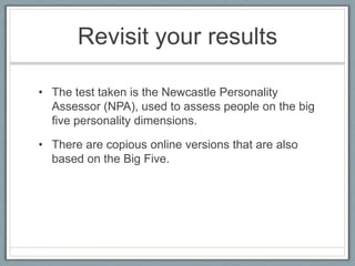 Revisit your results

• The test taken is the Newcastle Personality
  Assessor (NPA), used to assess people on the big
  five personality dimensions.

• There are copious online versions that are also
  based on the Big Five.
 